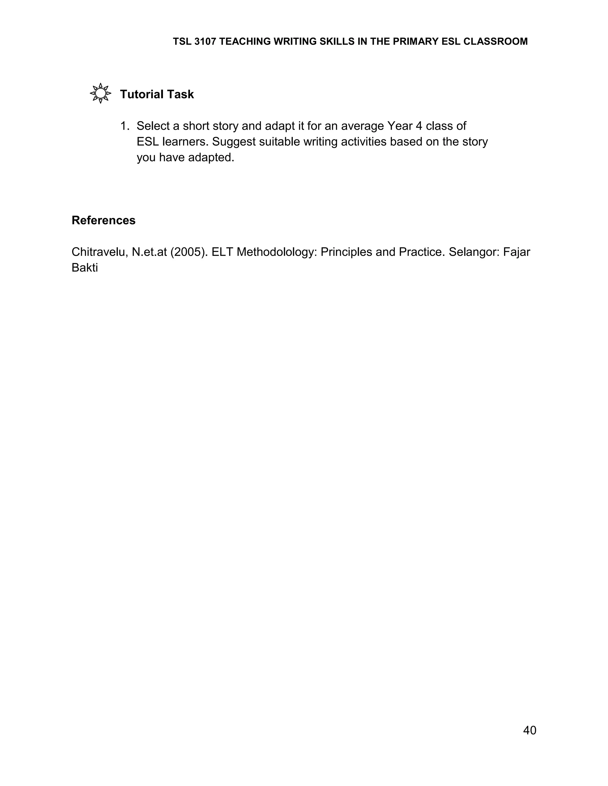 TSL 3107 TEACHING WRITING SKILLS IN THE PRIMARY ESL CLASSROOM

Tutorial Task
1. Select a short story and adapt it for an average Year 4 class of
ESL learners. Suggest suitable writing activities based on the story
you have adapted.

References
Chitravelu, N.et.at (2005). ELT Methodolology: Principles and Practice. Selangor: Fajar
Bakti

40

 