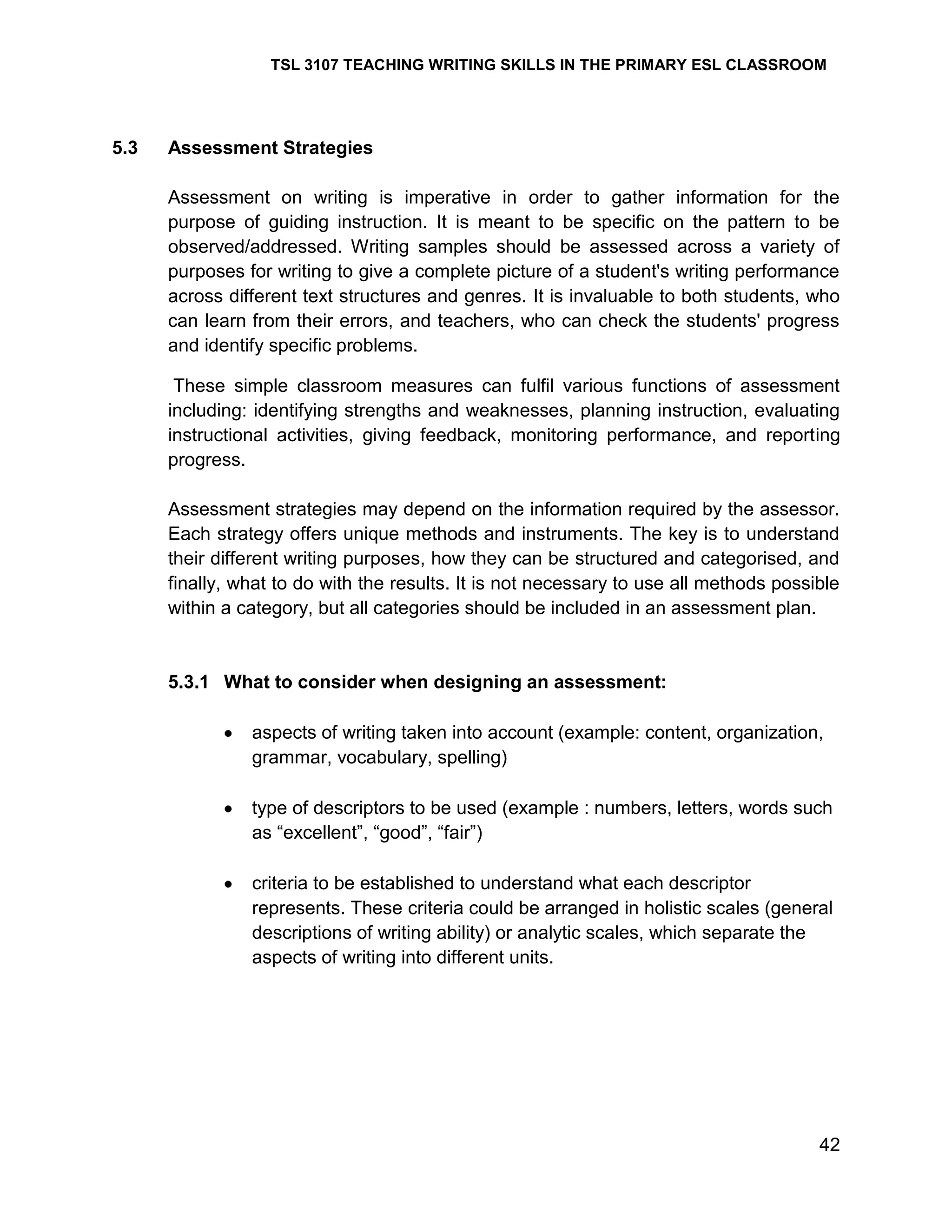 TSL 3107 TEACHING WRITING SKILLS IN THE PRIMARY ESL CLASSROOM

5.3

Assessment Strategies
Assessment on writing is imperative in order to gather information for the
purpose of guiding instruction. It is meant to be specific on the pattern to be
observed/addressed. Writing samples should be assessed across a variety of
purposes for writing to give a complete picture of a student's writing performance
across different text structures and genres. It is invaluable to both students, who
can learn from their errors, and teachers, who can check the students' progress
and identify specific problems.
These simple classroom measures can fulfil various functions of assessment
including: identifying strengths and weaknesses, planning instruction, evaluating
instructional activities, giving feedback, monitoring performance, and reporting
progress.
Assessment strategies may depend on the information required by the assessor.
Each strategy offers unique methods and instruments. The key is to understand
their different writing purposes, how they can be structured and categorised, and
finally, what to do with the results. It is not necessary to use all methods possible
within a category, but all categories should be included in an assessment plan.

5.3.1 What to consider when designing an assessment:
aspects of writing taken into account (example: content, organization,
grammar, vocabulary, spelling)
type of descriptors to be used (example : numbers, letters, words such
as ―excellent‖, ―good‖, ―fair‖)
criteria to be established to understand what each descriptor
represents. These criteria could be arranged in holistic scales (general
descriptions of writing ability) or analytic scales, which separate the
aspects of writing into different units.

42

 