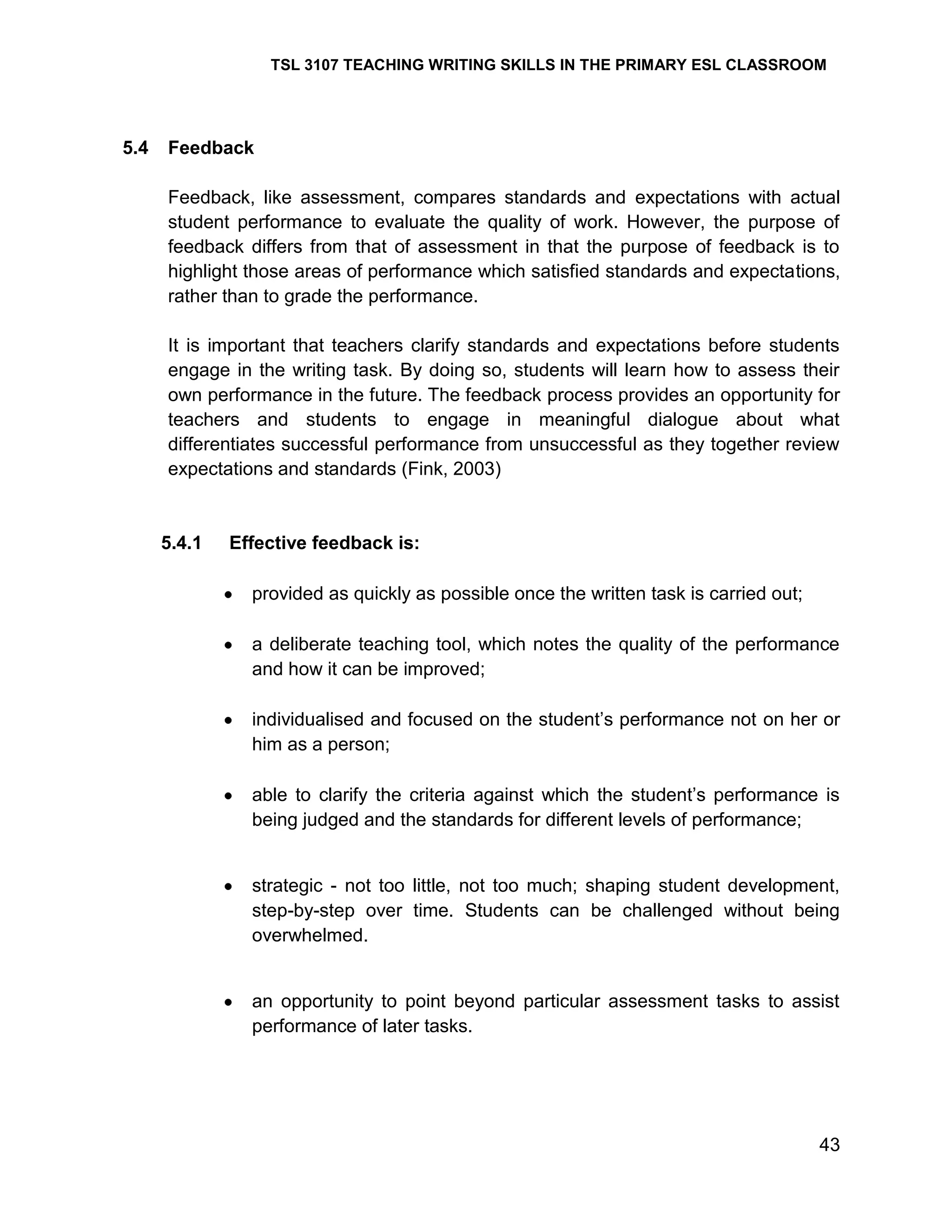 TSL 3107 TEACHING WRITING SKILLS IN THE PRIMARY ESL CLASSROOM

5.4

Feedback
Feedback, like assessment, compares standards and expectations with actual
student performance to evaluate the quality of work. However, the purpose of
feedback differs from that of assessment in that the purpose of feedback is to
highlight those areas of performance which satisfied standards and expectations,
rather than to grade the performance.
It is important that teachers clarify standards and expectations before students
engage in the writing task. By doing so, students will learn how to assess their
own performance in the future. The feedback process provides an opportunity for
teachers and students to engage in meaningful dialogue about what
differentiates successful performance from unsuccessful as they together review
expectations and standards (Fink, 2003)

5.4.1

Effective feedback is:
provided as quickly as possible once the written task is carried out;
a deliberate teaching tool, which notes the quality of the performance
and how it can be improved;
individualised and focused on the student‘s performance not on her or
him as a person;
able to clarify the criteria against which the student‘s performance is
being judged and the standards for different levels of performance;

strategic - not too little, not too much; shaping student development,
step-by-step over time. Students can be challenged without being
overwhelmed.

an opportunity to point beyond particular assessment tasks to assist
performance of later tasks.

43

 