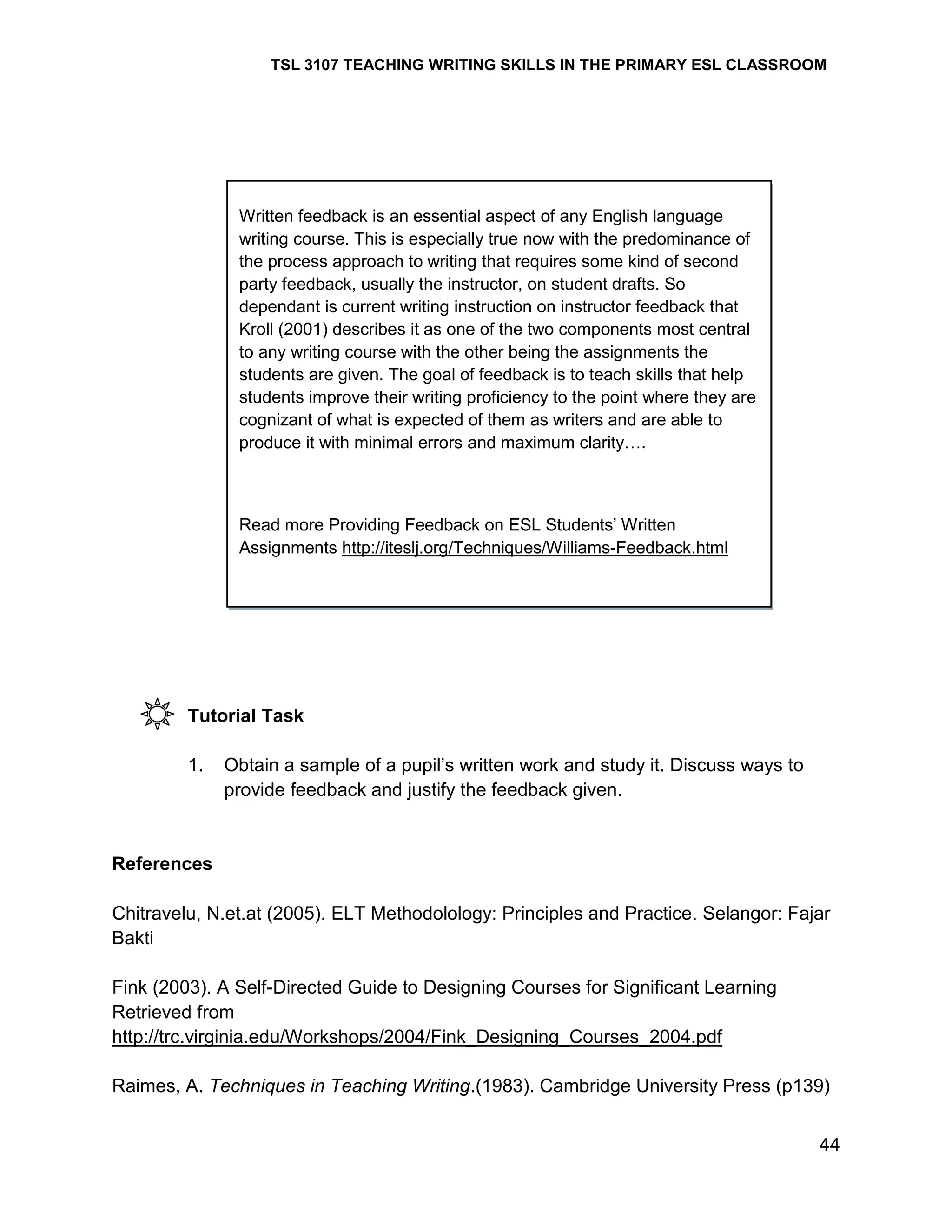 TSL 3107 TEACHING WRITING SKILLS IN THE PRIMARY ESL CLASSROOM

Written feedback is an essential aspect of any English language
writing course. This is especially true now with the predominance of
the process approach to writing that requires some kind of second
party feedback, usually the instructor, on student drafts. So
dependant is current writing instruction on instructor feedback that
Kroll (2001) describes it as one of the two components most central
to any writing course with the other being the assignments the
students are given. The goal of feedback is to teach skills that help
students improve their writing proficiency to the point where they are
cognizant of what is expected of them as writers and are able to
produce it with minimal errors and maximum clarity….

Read more Providing Feedback on ESL Students‘ Written
Assignments http://iteslj.org/Techniques/Williams-Feedback.html

Tutorial Task
1.

Obtain a sample of a pupil‘s written work and study it. Discuss ways to
provide feedback and justify the feedback given.

References
Chitravelu, N.et.at (2005). ELT Methodolology: Principles and Practice. Selangor: Fajar
Bakti
Fink (2003). A Self-Directed Guide to Designing Courses for Significant Learning
Retrieved from
http://trc.virginia.edu/Workshops/2004/Fink_Designing_Courses_2004.pdf
Raimes, A. Techniques in Teaching Writing.(1983). Cambridge University Press (p139)
44

 
