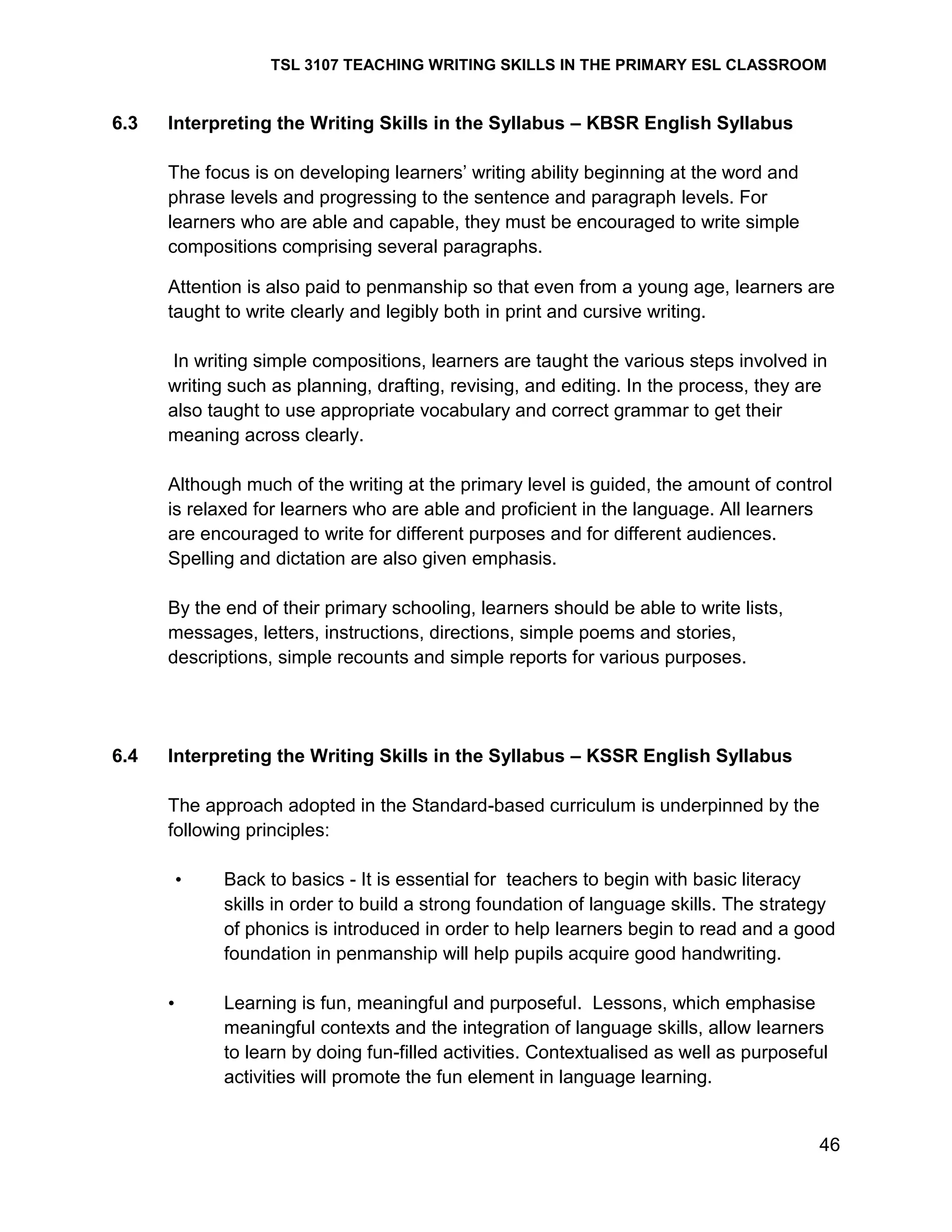 TSL 3107 TEACHING WRITING SKILLS IN THE PRIMARY ESL CLASSROOM

6.3

Interpreting the Writing Skills in the Syllabus – KBSR English Syllabus
The focus is on developing learners‘ writing ability beginning at the word and
phrase levels and progressing to the sentence and paragraph levels. For
learners who are able and capable, they must be encouraged to write simple
compositions comprising several paragraphs.
Attention is also paid to penmanship so that even from a young age, learners are
taught to write clearly and legibly both in print and cursive writing.
In writing simple compositions, learners are taught the various steps involved in
writing such as planning, drafting, revising, and editing. In the process, they are
also taught to use appropriate vocabulary and correct grammar to get their
meaning across clearly.
Although much of the writing at the primary level is guided, the amount of control
is relaxed for learners who are able and proficient in the language. All learners
are encouraged to write for different purposes and for different audiences.
Spelling and dictation are also given emphasis.
By the end of their primary schooling, learners should be able to write lists,
messages, letters, instructions, directions, simple poems and stories,
descriptions, simple recounts and simple reports for various purposes.

6.4

Interpreting the Writing Skills in the Syllabus – KSSR English Syllabus
The approach adopted in the Standard-based curriculum is underpinned by the
following principles:
•

•

Back to basics - It is essential for teachers to begin with basic literacy
skills in order to build a strong foundation of language skills. The strategy
of phonics is introduced in order to help learners begin to read and a good
foundation in penmanship will help pupils acquire good handwriting.
Learning is fun, meaningful and purposeful. Lessons, which emphasise
meaningful contexts and the integration of language skills, allow learners
to learn by doing fun-filled activities. Contextualised as well as purposeful
activities will promote the fun element in language learning.

46

 