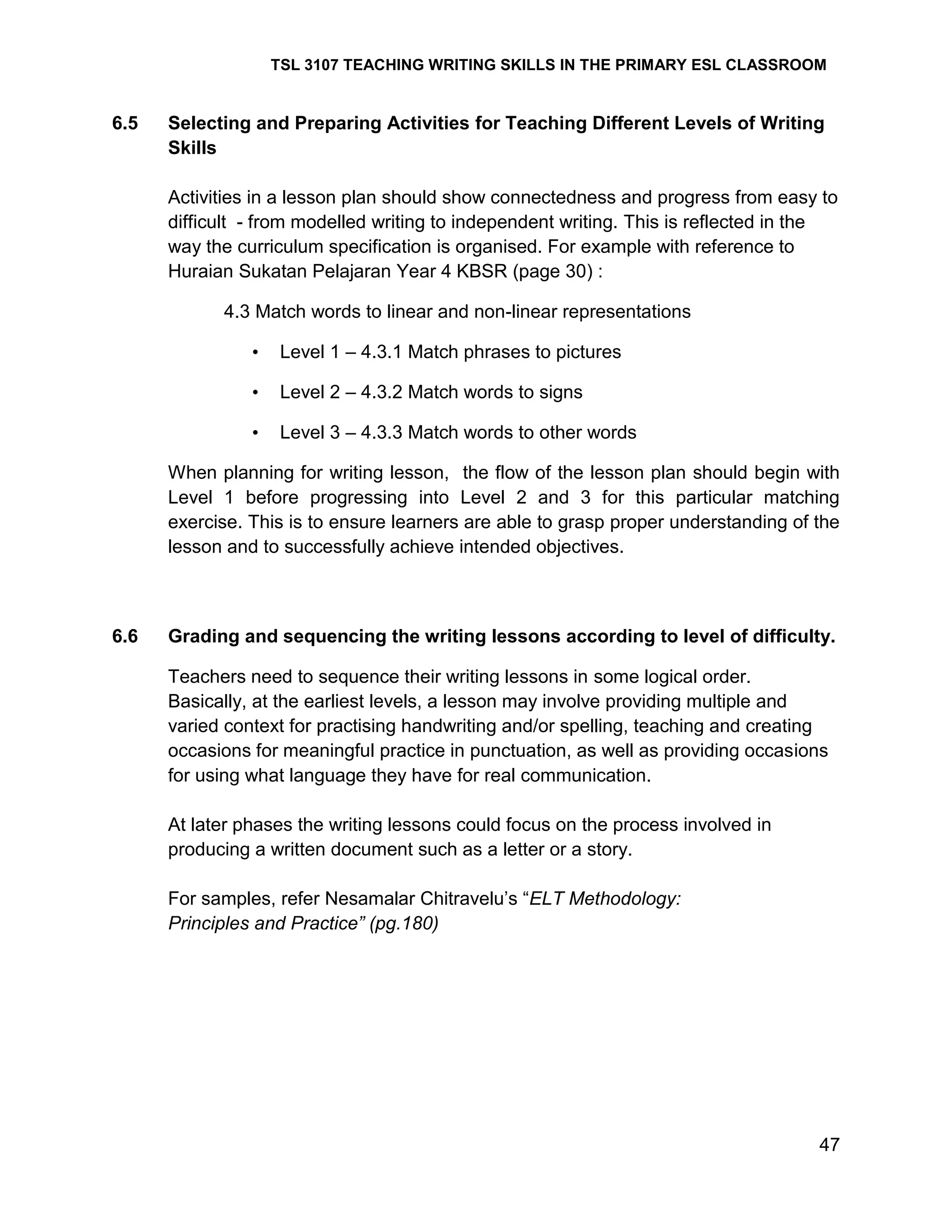 TSL 3107 TEACHING WRITING SKILLS IN THE PRIMARY ESL CLASSROOM

6.5

Selecting and Preparing Activities for Teaching Different Levels of Writing
Skills
Activities in a lesson plan should show connectedness and progress from easy to
difficult - from modelled writing to independent writing. This is reflected in the
way the curriculum specification is organised. For example with reference to
Huraian Sukatan Pelajaran Year 4 KBSR (page 30) :
4.3 Match words to linear and non-linear representations
•

Level 1 – 4.3.1 Match phrases to pictures

•

Level 2 – 4.3.2 Match words to signs

•

Level 3 – 4.3.3 Match words to other words

When planning for writing lesson, the flow of the lesson plan should begin with
Level 1 before progressing into Level 2 and 3 for this particular matching
exercise. This is to ensure learners are able to grasp proper understanding of the
lesson and to successfully achieve intended objectives.

6.6

Grading and sequencing the writing lessons according to level of difficulty.
Teachers need to sequence their writing lessons in some logical order.
Basically, at the earliest levels, a lesson may involve providing multiple and
varied context for practising handwriting and/or spelling, teaching and creating
occasions for meaningful practice in punctuation, as well as providing occasions
for using what language they have for real communication.
At later phases the writing lessons could focus on the process involved in
producing a written document such as a letter or a story.
For samples, refer Nesamalar Chitravelu‘s ―ELT Methodology:
Principles and Practice” (pg.180)

47

 