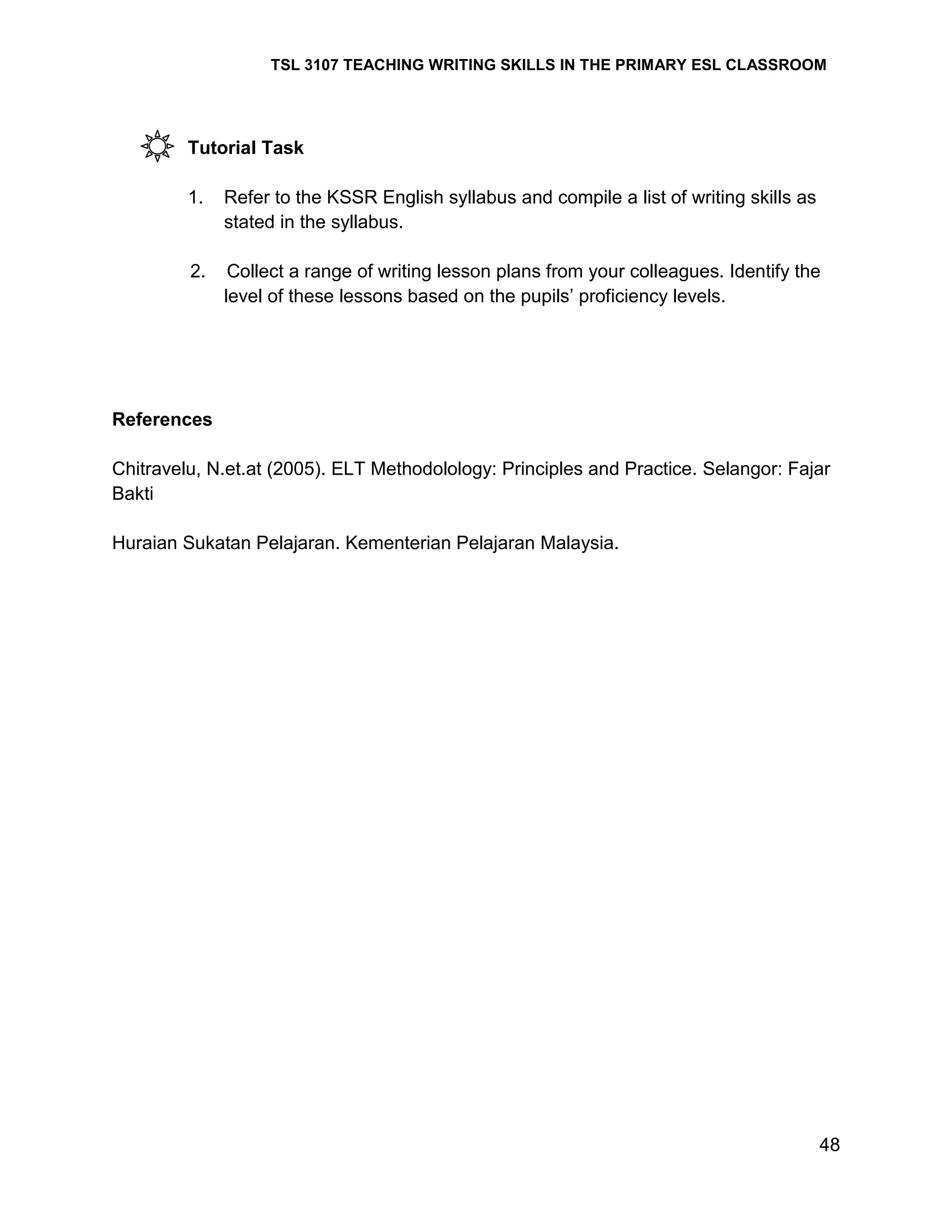 TSL 3107 TEACHING WRITING SKILLS IN THE PRIMARY ESL CLASSROOM

Tutorial Task
1.

Refer to the KSSR English syllabus and compile a list of writing skills as
stated in the syllabus.

2.

Collect a range of writing lesson plans from your colleagues. Identify the
level of these lessons based on the pupils‘ proficiency levels.

References
Chitravelu, N.et.at (2005). ELT Methodolology: Principles and Practice. Selangor: Fajar
Bakti
Huraian Sukatan Pelajaran. Kementerian Pelajaran Malaysia.

48

 
