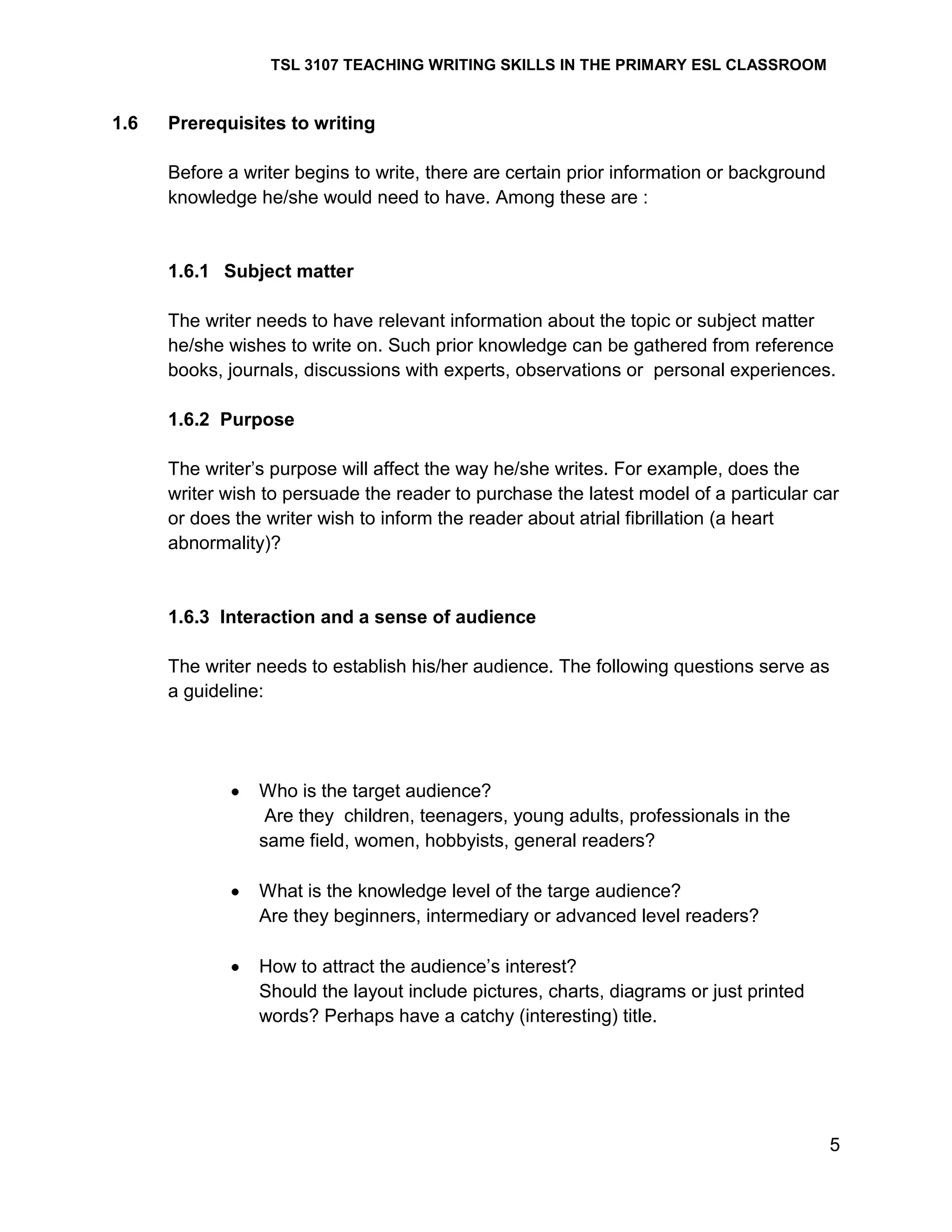 TSL 3107 TEACHING WRITING SKILLS IN THE PRIMARY ESL CLASSROOM

1.6

Prerequisites to writing
Before a writer begins to write, there are certain prior information or background
knowledge he/she would need to have. Among these are :

1.6.1 Subject matter
The writer needs to have relevant information about the topic or subject matter
he/she wishes to write on. Such prior knowledge can be gathered from reference
books, journals, discussions with experts, observations or personal experiences.
1.6.2 Purpose
The writer‘s purpose will affect the way he/she writes. For example, does the
writer wish to persuade the reader to purchase the latest model of a particular car
or does the writer wish to inform the reader about atrial fibrillation (a heart
abnormality)?

1.6.3 Interaction and a sense of audience
The writer needs to establish his/her audience. The following questions serve as
a guideline:

Who is the target audience?
Are they children, teenagers, young adults, professionals in the
same field, women, hobbyists, general readers?
What is the knowledge level of the targe audience?
Are they beginners, intermediary or advanced level readers?
How to attract the audience‘s interest?
Should the layout include pictures, charts, diagrams or just printed
words? Perhaps have a catchy (interesting) title.

5

 