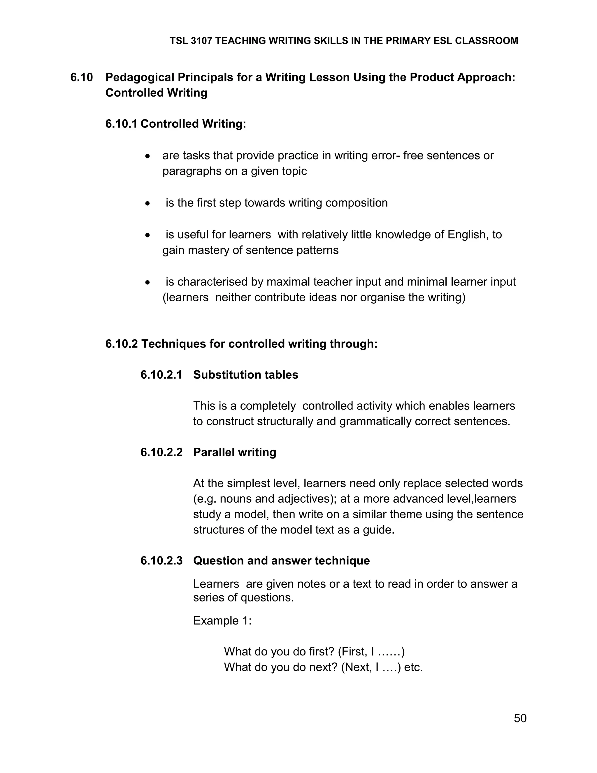 TSL 3107 TEACHING WRITING SKILLS IN THE PRIMARY ESL CLASSROOM

6.10

Pedagogical Principals for a Writing Lesson Using the Product Approach:
Controlled Writing
6.10.1 Controlled Writing:
are tasks that provide practice in writing error- free sentences or
paragraphs on a given topic
is the first step towards writing composition
is useful for learners with relatively little knowledge of English, to
gain mastery of sentence patterns
is characterised by maximal teacher input and minimal learner input
(learners neither contribute ideas nor organise the writing)

6.10.2 Techniques for controlled writing through:
6.10.2.1 Substitution tables
This is a completely controlled activity which enables learners
to construct structurally and grammatically correct sentences.
6.10.2.2 Parallel writing
At the simplest level, learners need only replace selected words
(e.g. nouns and adjectives); at a more advanced level,learners
study a model, then write on a similar theme using the sentence
structures of the model text as a guide.
6.10.2.3 Question and answer technique
Learners are given notes or a text to read in order to answer a
series of questions.
Example 1:
What do you do first? (First, I ……)
What do you do next? (Next, I ….) etc.

50

 