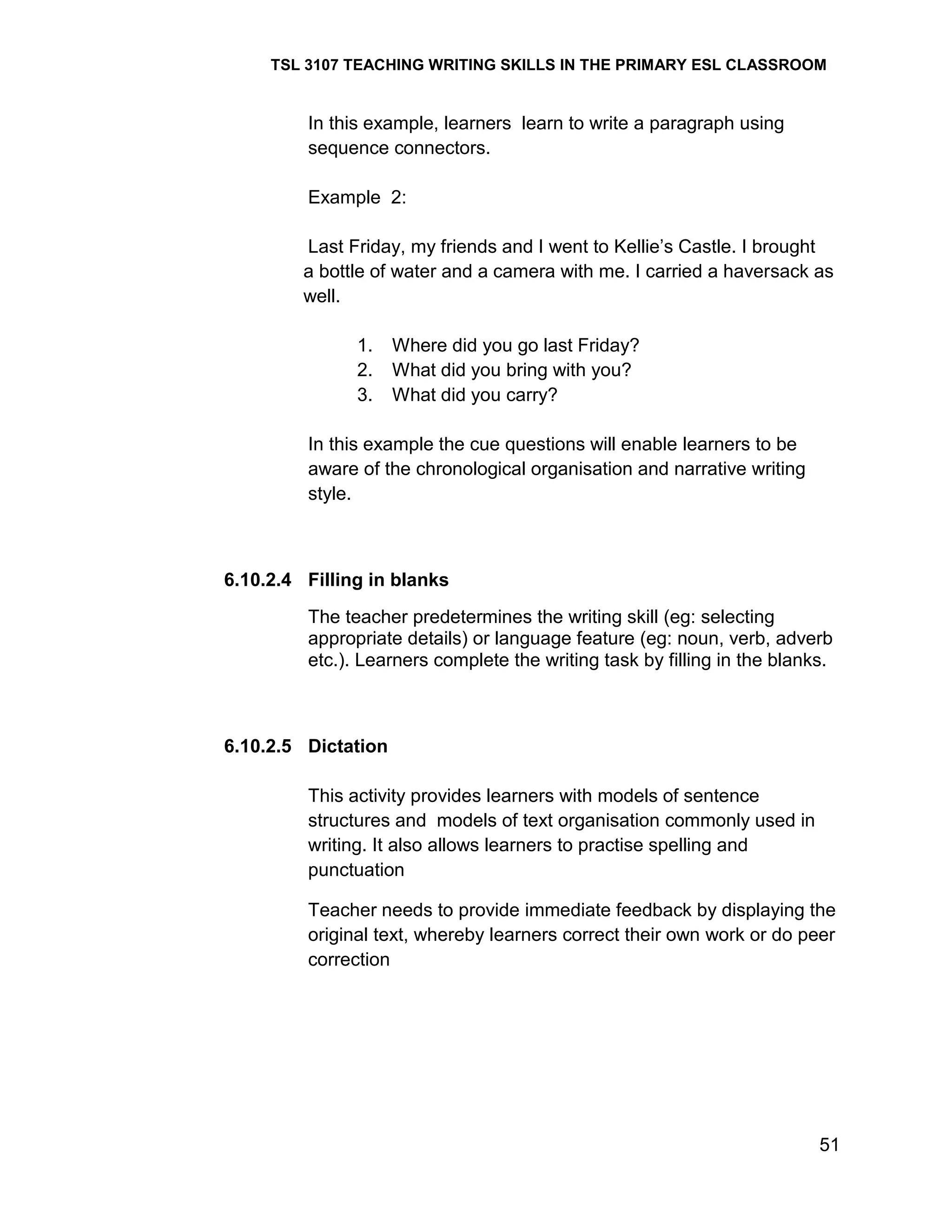 TSL 3107 TEACHING WRITING SKILLS IN THE PRIMARY ESL CLASSROOM

In this example, learners learn to write a paragraph using
sequence connectors.
Example 2:
Last Friday, my friends and I went to Kellie‘s Castle. I brought
a bottle of water and a camera with me. I carried a haversack as
well.
1.
2.
3.

Where did you go last Friday?
What did you bring with you?
What did you carry?

In this example the cue questions will enable learners to be
aware of the chronological organisation and narrative writing
style.

6.10.2.4 Filling in blanks
The teacher predetermines the writing skill (eg: selecting
appropriate details) or language feature (eg: noun, verb, adverb
etc.). Learners complete the writing task by filling in the blanks.

6.10.2.5 Dictation
This activity provides learners with models of sentence
structures and models of text organisation commonly used in
writing. It also allows learners to practise spelling and
punctuation
Teacher needs to provide immediate feedback by displaying the
original text, whereby learners correct their own work or do peer
correction

51

 