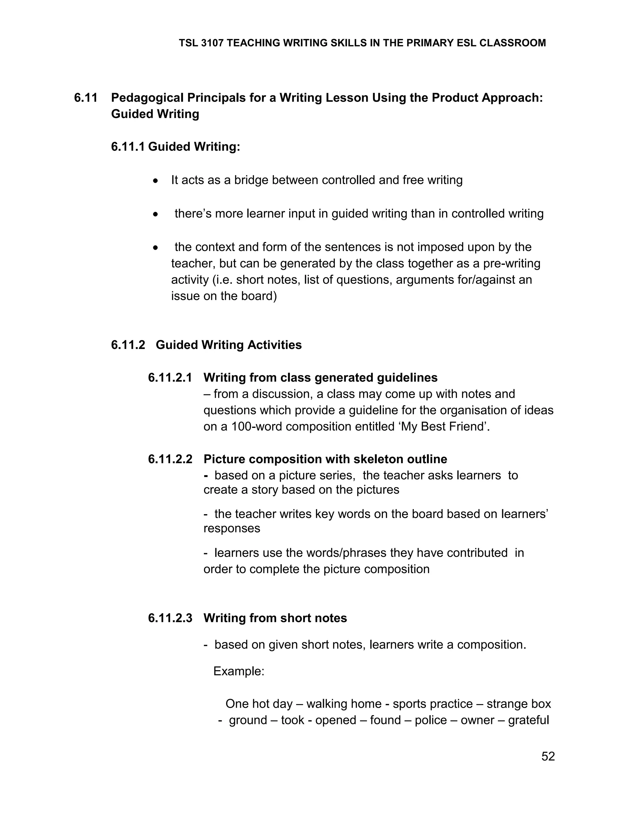 TSL 3107 TEACHING WRITING SKILLS IN THE PRIMARY ESL CLASSROOM

6.11

Pedagogical Principals for a Writing Lesson Using the Product Approach:
Guided Writing
6.11.1 Guided Writing:
It acts as a bridge between controlled and free writing
there‘s more learner input in guided writing than in controlled writing
the context and form of the sentences is not imposed upon by the
teacher, but can be generated by the class together as a pre-writing
activity (i.e. short notes, list of questions, arguments for/against an
issue on the board)

6.11.2 Guided Writing Activities
6.11.2.1 Writing from class generated guidelines
– from a discussion, a class may come up with notes and
questions which provide a guideline for the organisation of ideas
on a 100-word composition entitled ‗My Best Friend‘.
6.11.2.2 Picture composition with skeleton outline
- based on a picture series, the teacher asks learners to
create a story based on the pictures
- the teacher writes key words on the board based on learners‘
responses
- learners use the words/phrases they have contributed in
order to complete the picture composition

6.11.2.3 Writing from short notes
- based on given short notes, learners write a composition.
Example:
One hot day – walking home - sports practice – strange box
- ground – took - opened – found – police – owner – grateful
52

 