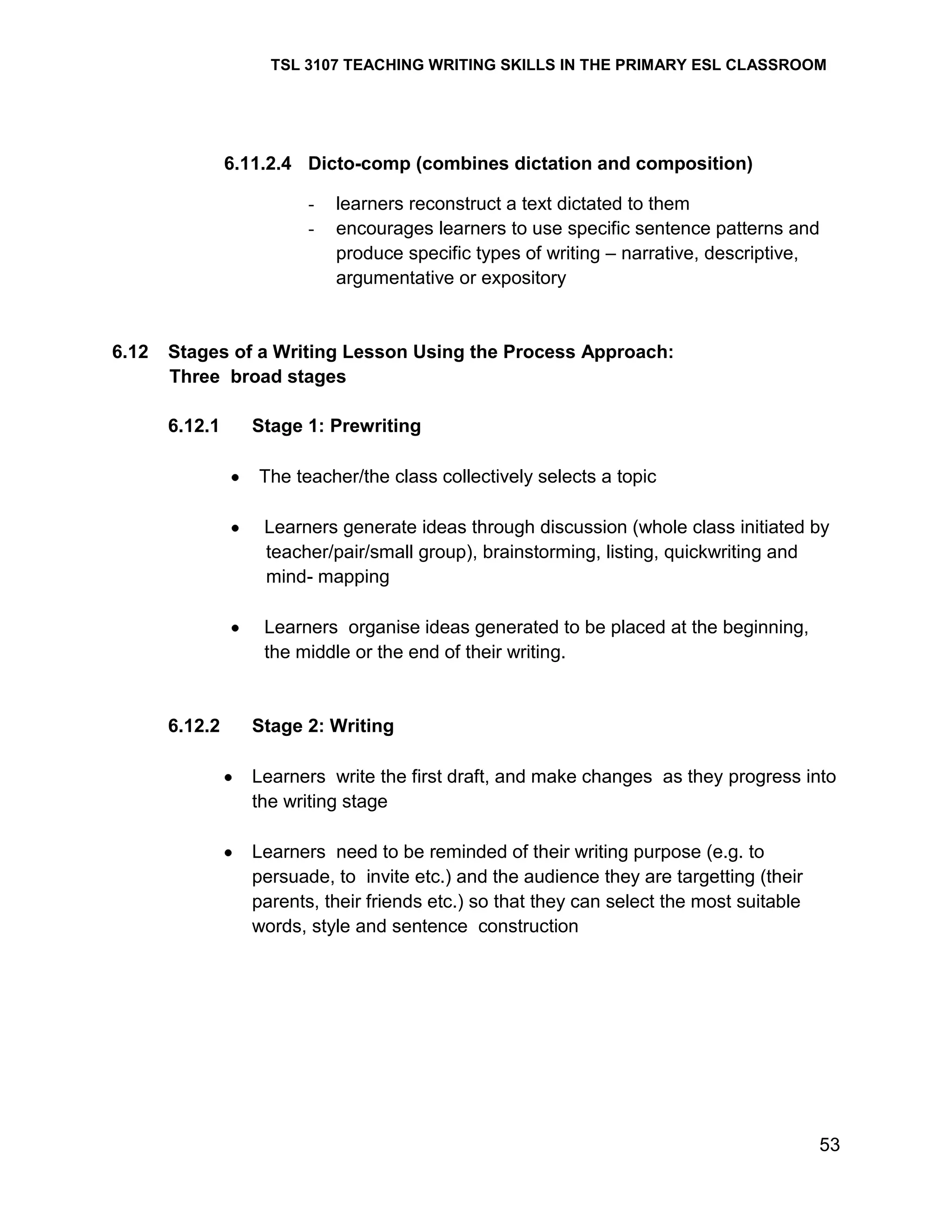 TSL 3107 TEACHING WRITING SKILLS IN THE PRIMARY ESL CLASSROOM

6.11.2.4 Dicto-comp (combines dictation and composition)
-

6.12

learners reconstruct a text dictated to them
encourages learners to use specific sentence patterns and
produce specific types of writing – narrative, descriptive,
argumentative or expository

Stages of a Writing Lesson Using the Process Approach:
Three broad stages
6.12.1

Stage 1: Prewriting
The teacher/the class collectively selects a topic
Learners generate ideas through discussion (whole class initiated by
teacher/pair/small group), brainstorming, listing, quickwriting and
mind- mapping
Learners organise ideas generated to be placed at the beginning,
the middle or the end of their writing.

6.12.2

Stage 2: Writing
Learners write the first draft, and make changes as they progress into
the writing stage
Learners need to be reminded of their writing purpose (e.g. to
persuade, to invite etc.) and the audience they are targetting (their
parents, their friends etc.) so that they can select the most suitable
words, style and sentence construction

53

 
