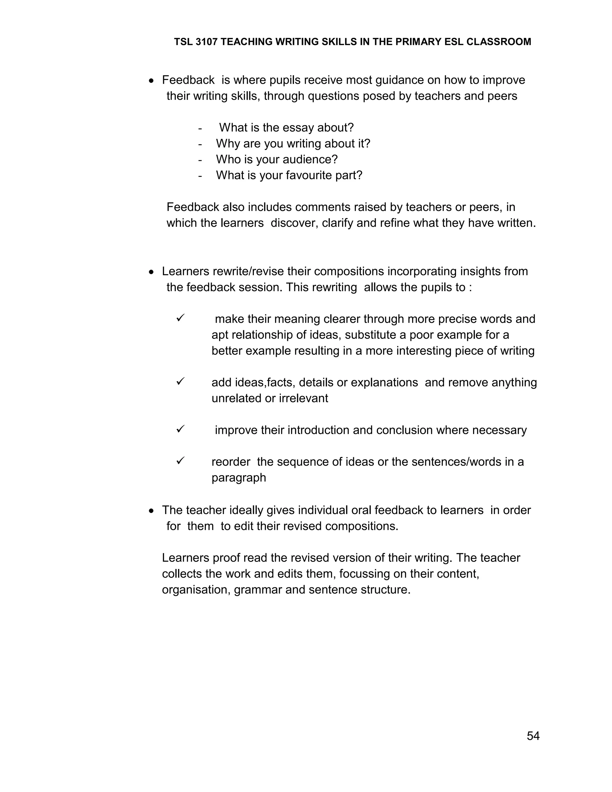 TSL 3107 TEACHING WRITING SKILLS IN THE PRIMARY ESL CLASSROOM

Feedback is where pupils receive most guidance on how to improve
their writing skills, through questions posed by teachers and peers
-

What is the essay about?
Why are you writing about it?
Who is your audience?
What is your favourite part?

Feedback also includes comments raised by teachers or peers, in
which the learners discover, clarify and refine what they have written.

Learners rewrite/revise their compositions incorporating insights from
the feedback session. This rewriting allows the pupils to :


make their meaning clearer through more precise words and
apt relationship of ideas, substitute a poor example for a
better example resulting in a more interesting piece of writing



add ideas,facts, details or explanations and remove anything
unrelated or irrelevant



improve their introduction and conclusion where necessary



reorder the sequence of ideas or the sentences/words in a
paragraph

The teacher ideally gives individual oral feedback to learners in order
for them to edit their revised compositions.
Learners proof read the revised version of their writing. The teacher
collects the work and edits them, focussing on their content,
organisation, grammar and sentence structure.

54

 