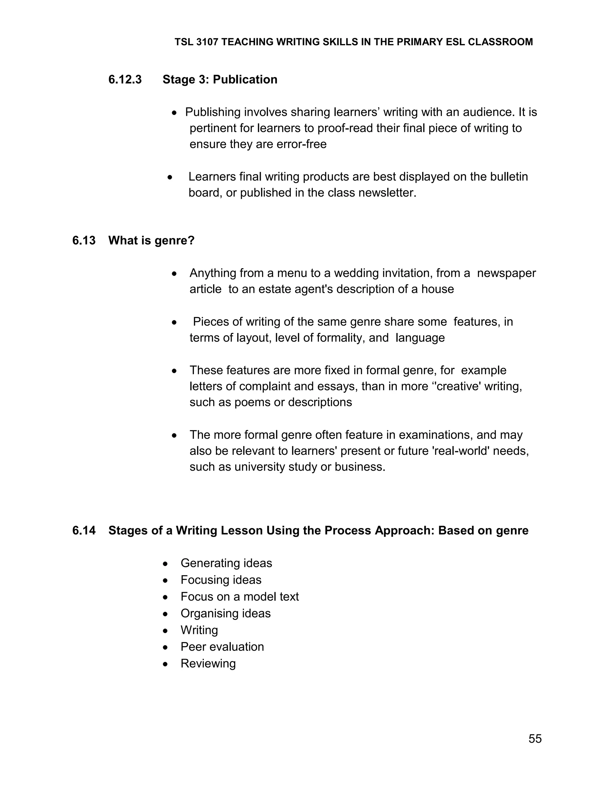 TSL 3107 TEACHING WRITING SKILLS IN THE PRIMARY ESL CLASSROOM

6.12.3

Stage 3: Publication
Publishing involves sharing learners‘ writing with an audience. It is
pertinent for learners to proof-read their final piece of writing to
ensure they are error-free
Learners final writing products are best displayed on the bulletin
board, or published in the class newsletter.

6.13

What is genre?
Anything from a menu to a wedding invitation, from a newspaper
article to an estate agent's description of a house
Pieces of writing of the same genre share some features, in
terms of layout, level of formality, and language
These features are more fixed in formal genre, for example
letters of complaint and essays, than in more ‗'creative' writing,
such as poems or descriptions
The more formal genre often feature in examinations, and may
also be relevant to learners' present or future 'real-world' needs,
such as university study or business.

6.14

Stages of a Writing Lesson Using the Process Approach: Based on genre
Generating ideas
Focusing ideas
Focus on a model text
Organising ideas
Writing
Peer evaluation
Reviewing

55

 