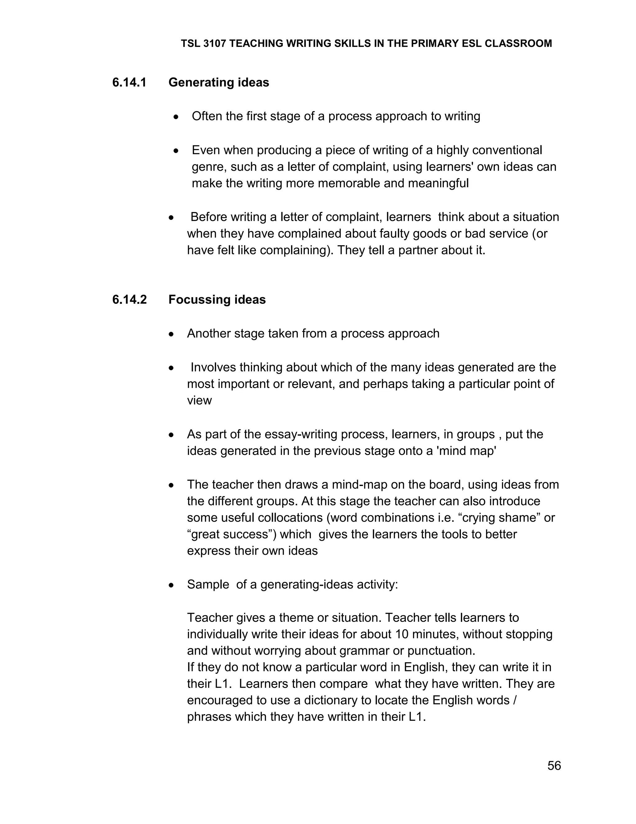 TSL 3107 TEACHING WRITING SKILLS IN THE PRIMARY ESL CLASSROOM

6.14.1

Generating ideas
Often the first stage of a process approach to writing
Even when producing a piece of writing of a highly conventional
genre, such as a letter of complaint, using learners' own ideas can
make the writing more memorable and meaningful
Before writing a letter of complaint, learners think about a situation
when they have complained about faulty goods or bad service (or
have felt like complaining). They tell a partner about it.

6.14.2

Focussing ideas
Another stage taken from a process approach
Involves thinking about which of the many ideas generated are the
most important or relevant, and perhaps taking a particular point of
view
As part of the essay-writing process, learners, in groups , put the
ideas generated in the previous stage onto a 'mind map'
The teacher then draws a mind-map on the board, using ideas from
the different groups. At this stage the teacher can also introduce
some useful collocations (word combinations i.e. ―crying shame‖ or
―great success‖) which gives the learners the tools to better
express their own ideas
Sample of a generating-ideas activity:
Teacher gives a theme or situation. Teacher tells learners to
individually write their ideas for about 10 minutes, without stopping
and without worrying about grammar or punctuation.
If they do not know a particular word in English, they can write it in
their L1. Learners then compare what they have written. They are
encouraged to use a dictionary to locate the English words /
phrases which they have written in their L1.

56

 
