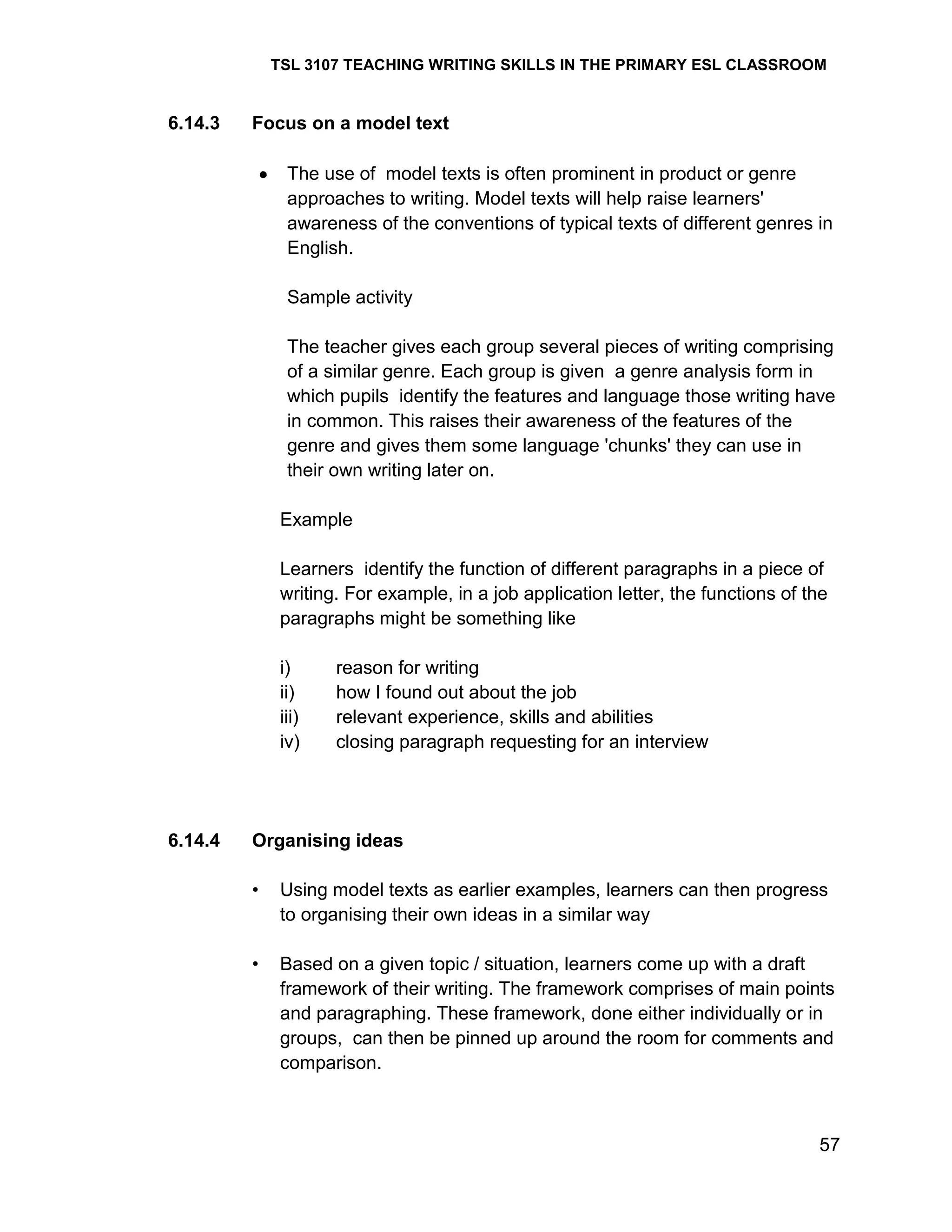 TSL 3107 TEACHING WRITING SKILLS IN THE PRIMARY ESL CLASSROOM

6.14.3

Focus on a model text
The use of model texts is often prominent in product or genre
approaches to writing. Model texts will help raise learners'
awareness of the conventions of typical texts of different genres in
English.
Sample activity
The teacher gives each group several pieces of writing comprising
of a similar genre. Each group is given a genre analysis form in
which pupils identify the features and language those writing have
in common. This raises their awareness of the features of the
genre and gives them some language 'chunks' they can use in
their own writing later on.
Example
Learners identify the function of different paragraphs in a piece of
writing. For example, in a job application letter, the functions of the
paragraphs might be something like
i)
ii)
iii)
iv)

6.14.4

reason for writing
how I found out about the job
relevant experience, skills and abilities
closing paragraph requesting for an interview

Organising ideas
•

Using model texts as earlier examples, learners can then progress
to organising their own ideas in a similar way

•

Based on a given topic / situation, learners come up with a draft
framework of their writing. The framework comprises of main points
and paragraphing. These framework, done either individually or in
groups, can then be pinned up around the room for comments and
comparison.

57

 
