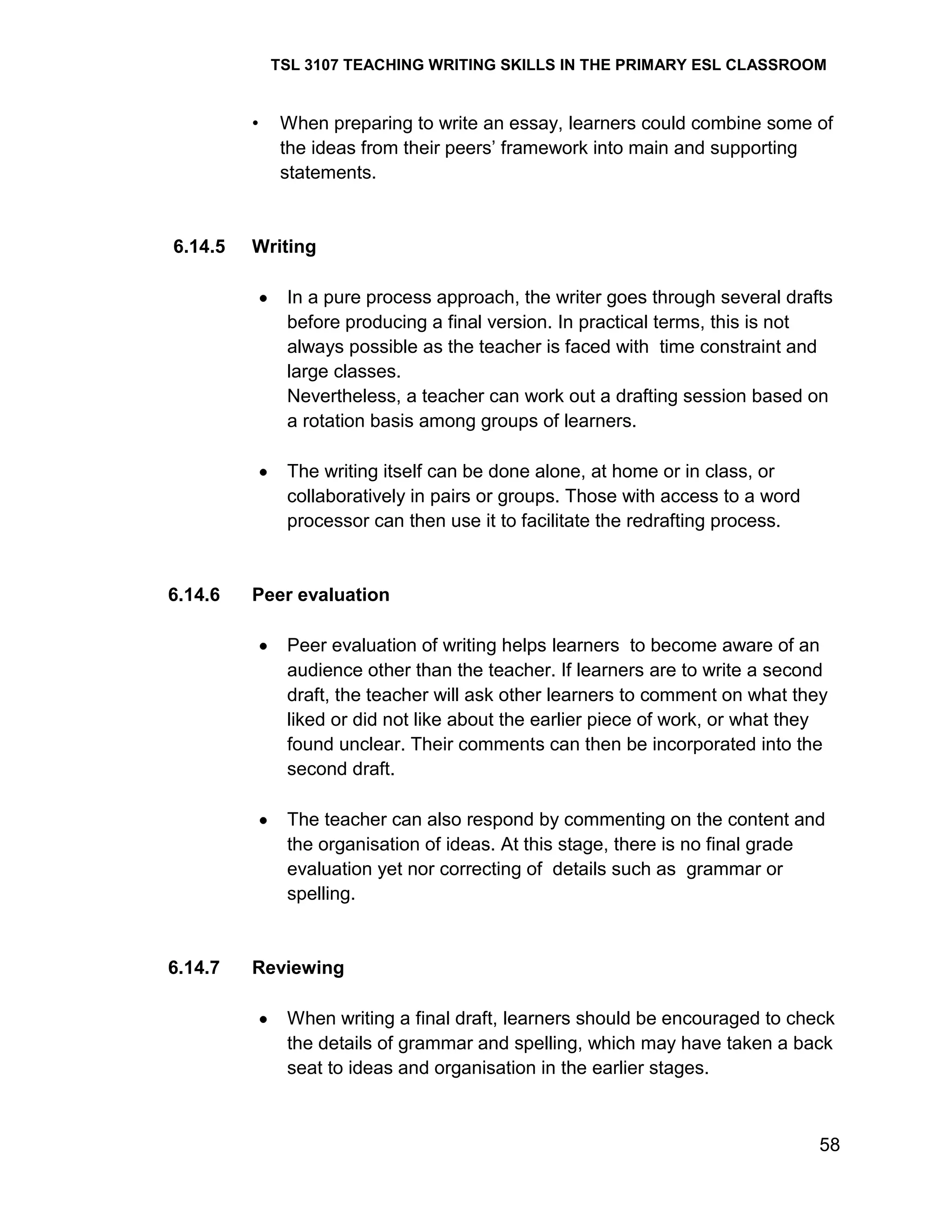 TSL 3107 TEACHING WRITING SKILLS IN THE PRIMARY ESL CLASSROOM

•

6.14.5

When preparing to write an essay, learners could combine some of
the ideas from their peers‘ framework into main and supporting
statements.

Writing
In a pure process approach, the writer goes through several drafts
before producing a final version. In practical terms, this is not
always possible as the teacher is faced with time constraint and
large classes.
Nevertheless, a teacher can work out a drafting session based on
a rotation basis among groups of learners.
The writing itself can be done alone, at home or in class, or
collaboratively in pairs or groups. Those with access to a word
processor can then use it to facilitate the redrafting process.

6.14.6

Peer evaluation
Peer evaluation of writing helps learners to become aware of an
audience other than the teacher. If learners are to write a second
draft, the teacher will ask other learners to comment on what they
liked or did not like about the earlier piece of work, or what they
found unclear. Their comments can then be incorporated into the
second draft.
The teacher can also respond by commenting on the content and
the organisation of ideas. At this stage, there is no final grade
evaluation yet nor correcting of details such as grammar or
spelling.

6.14.7

Reviewing
When writing a final draft, learners should be encouraged to check
the details of grammar and spelling, which may have taken a back
seat to ideas and organisation in the earlier stages.

58

 