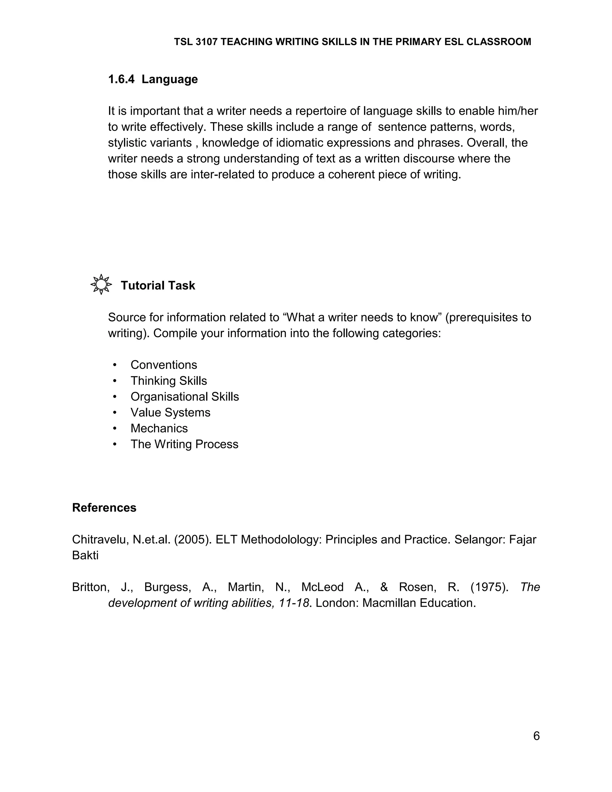 TSL 3107 TEACHING WRITING SKILLS IN THE PRIMARY ESL CLASSROOM

1.6.4 Language
It is important that a writer needs a repertoire of language skills to enable him/her
to write effectively. These skills include a range of sentence patterns, words,
stylistic variants , knowledge of idiomatic expressions and phrases. Overall, the
writer needs a strong understanding of text as a written discourse where the
those skills are inter-related to produce a coherent piece of writing.

Tutorial Task
Source for information related to ―What a writer needs to know‖ (prerequisites to
writing). Compile your information into the following categories:
•
•
•
•
•
•

Conventions
Thinking Skills
Organisational Skills
Value Systems
Mechanics
The Writing Process

References
Chitravelu, N.et.al. (2005). ELT Methodolology: Principles and Practice. Selangor: Fajar
Bakti
Britton, J., Burgess, A., Martin, N., McLeod A., & Rosen, R. (1975). The
development of writing abilities, 11-18. London: Macmillan Education.

6

 