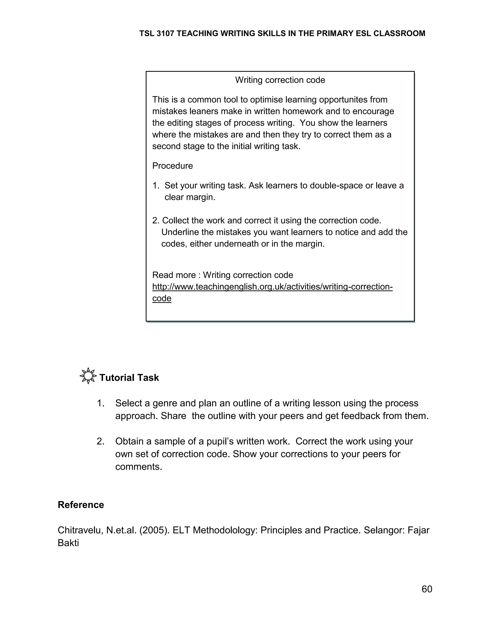 TSL 3107 TEACHING WRITING SKILLS IN THE PRIMARY ESL CLASSROOM

Writing correction code
This is a common tool to optimise learning opportunites from
mistakes leaners make in written homework and to encourage
the editing stages of process writing. You show the learners
where the mistakes are and then they try to correct them as a
second stage to the initial writing task.
Procedure
1. Set your writing task. Ask learners to double-space or leave a
clear margin.
2. Collect the work and correct it using the correction code.
Underline the mistakes you want learners to notice and add the
codes, either underneath or in the margin.

Read more : Writing correction code
http://www.teachingenglish.org.uk/activities/writing-correctioncode

Tutorial Task
1.

Select a genre and plan an outline of a writing lesson using the process
approach. Share the outline with your peers and get feedback from them.

2.

Obtain a sample of a pupil‘s written work. Correct the work using your
own set of correction code. Show your corrections to your peers for
comments.

Reference
Chitravelu, N.et.al. (2005). ELT Methodolology: Principles and Practice. Selangor: Fajar
Bakti

60

 
