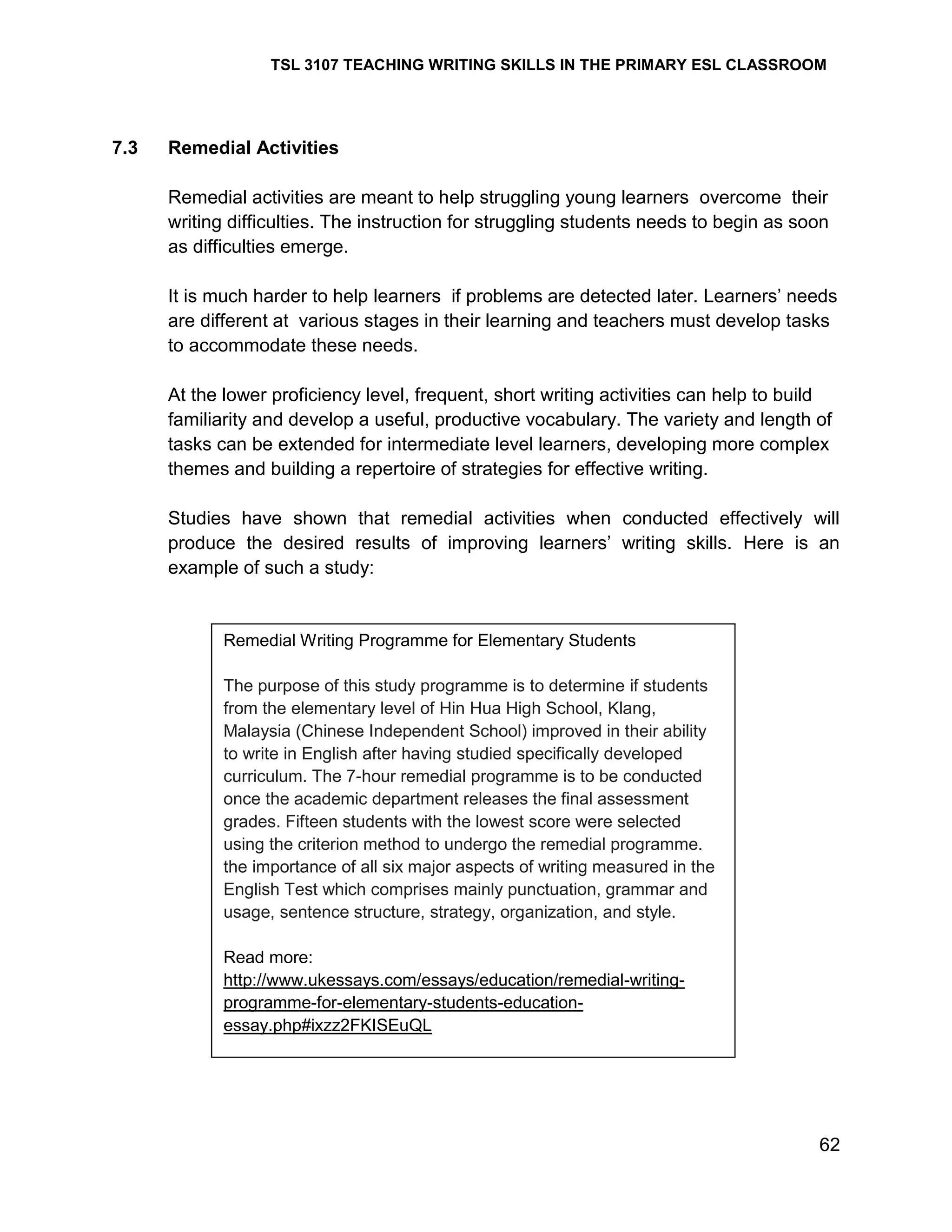 TSL 3107 TEACHING WRITING SKILLS IN THE PRIMARY ESL CLASSROOM

7.3

Remedial Activities
Remedial activities are meant to help struggling young learners overcome their
writing difficulties. The instruction for struggling students needs to begin as soon
as difficulties emerge.
It is much harder to help learners if problems are detected later. Learners‘ needs
are different at various stages in their learning and teachers must develop tasks
to accommodate these needs.
At the lower proficiency level, frequent, short writing activities can help to build
familiarity and develop a useful, productive vocabulary. The variety and length of
tasks can be extended for intermediate level learners, developing more complex
themes and building a repertoire of strategies for effective writing.
Studies have shown that remedial activities when conducted effectively will
produce the desired results of improving learners‘ writing skills. Here is an
example of such a study:

Remedial Writing Programme for Elementary Students
The purpose of this study programme is to determine if students
from the elementary level of Hin Hua High School, Klang,
Malaysia (Chinese Independent School) improved in their ability
to write in English after having studied specifically developed
curriculum. The 7-hour remedial programme is to be conducted
once the academic department releases the final assessment
grades. Fifteen students with the lowest score were selected
using the criterion method to undergo the remedial programme.
the importance of all six major aspects of writing measured in the
English Test which comprises mainly punctuation, grammar and
usage, sentence structure, strategy, organization, and style.
Read more:
http://www.ukessays.com/essays/education/remedial-writingprogramme-for-elementary-students-educationessay.php#ixzz2FKISEuQL

62

 