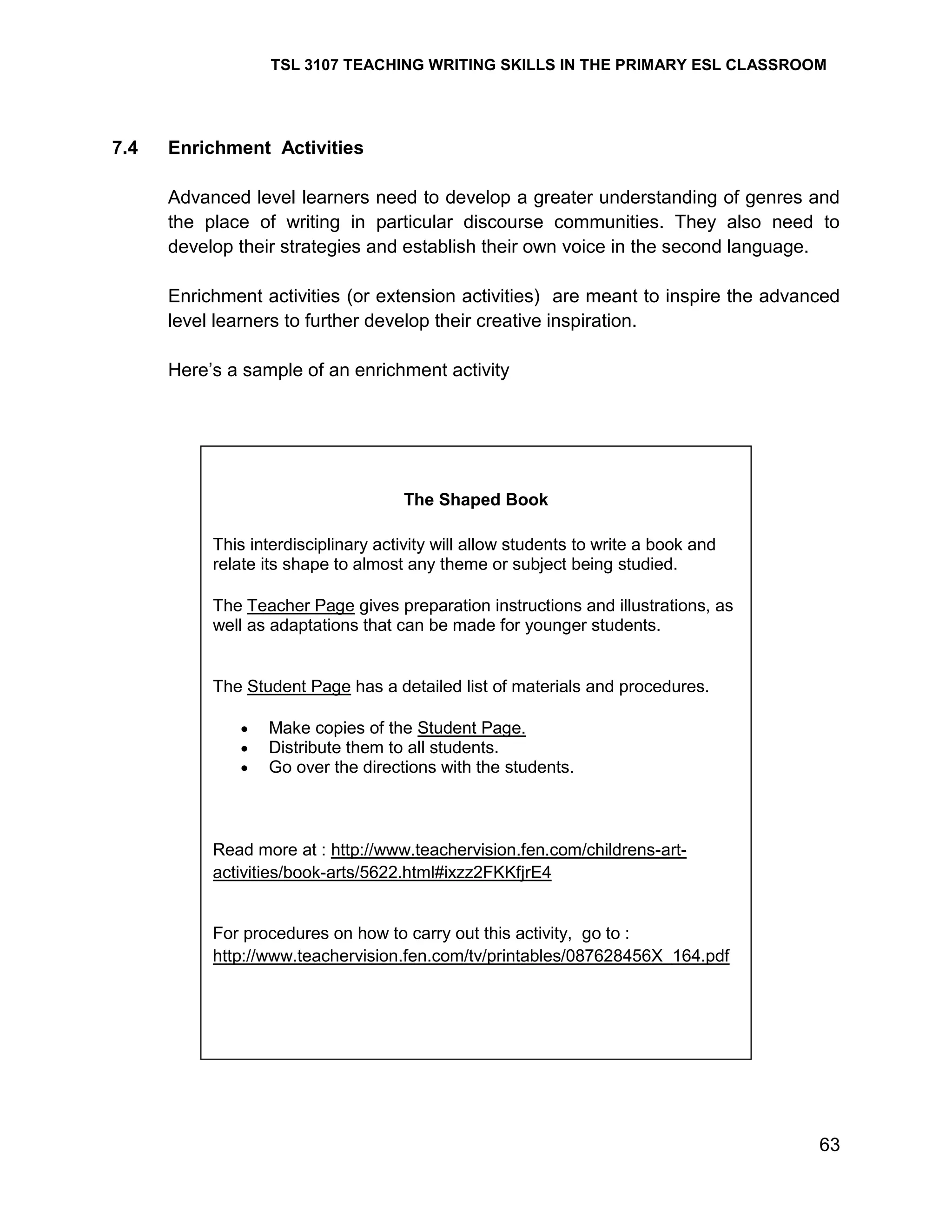 TSL 3107 TEACHING WRITING SKILLS IN THE PRIMARY ESL CLASSROOM

7.4

Enrichment Activities
Advanced level learners need to develop a greater understanding of genres and
the place of writing in particular discourse communities. They also need to
develop their strategies and establish their own voice in the second language.
Enrichment activities (or extension activities) are meant to inspire the advanced
level learners to further develop their creative inspiration.
Here‘s a sample of an enrichment activity

The Shaped Book
This interdisciplinary activity will allow students to write a book and
relate its shape to almost any theme or subject being studied.
The Teacher Page gives preparation instructions and illustrations, as
well as adaptations that can be made for younger students.

The Student Page has a detailed list of materials and procedures.
Make copies of the Student Page.
Distribute them to all students.
Go over the directions with the students.

Read more at : http://www.teachervision.fen.com/childrens-artactivities/book-arts/5622.html#ixzz2FKKfjrE4

For procedures on how to carry out this activity, go to :
http://www.teachervision.fen.com/tv/printables/087628456X_164.pdf

63

 