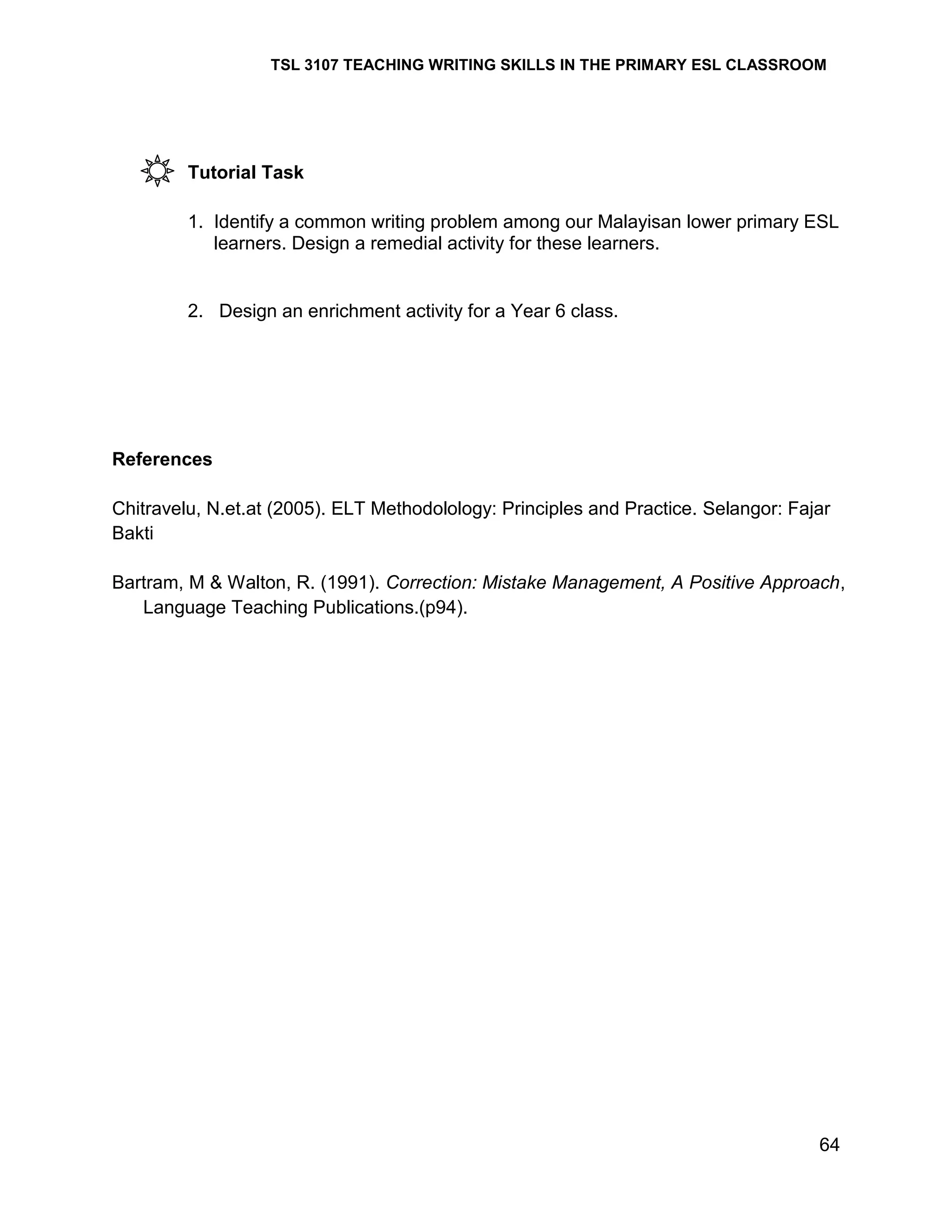 TSL 3107 TEACHING WRITING SKILLS IN THE PRIMARY ESL CLASSROOM

Tutorial Task
1. Identify a common writing problem among our Malayisan lower primary ESL
learners. Design a remedial activity for these learners.

2. Design an enrichment activity for a Year 6 class.

References
Chitravelu, N.et.at (2005). ELT Methodolology: Principles and Practice. Selangor: Fajar
Bakti
Bartram, M & Walton, R. (1991). Correction: Mistake Management, A Positive Approach,
Language Teaching Publications.(p94).

64

 