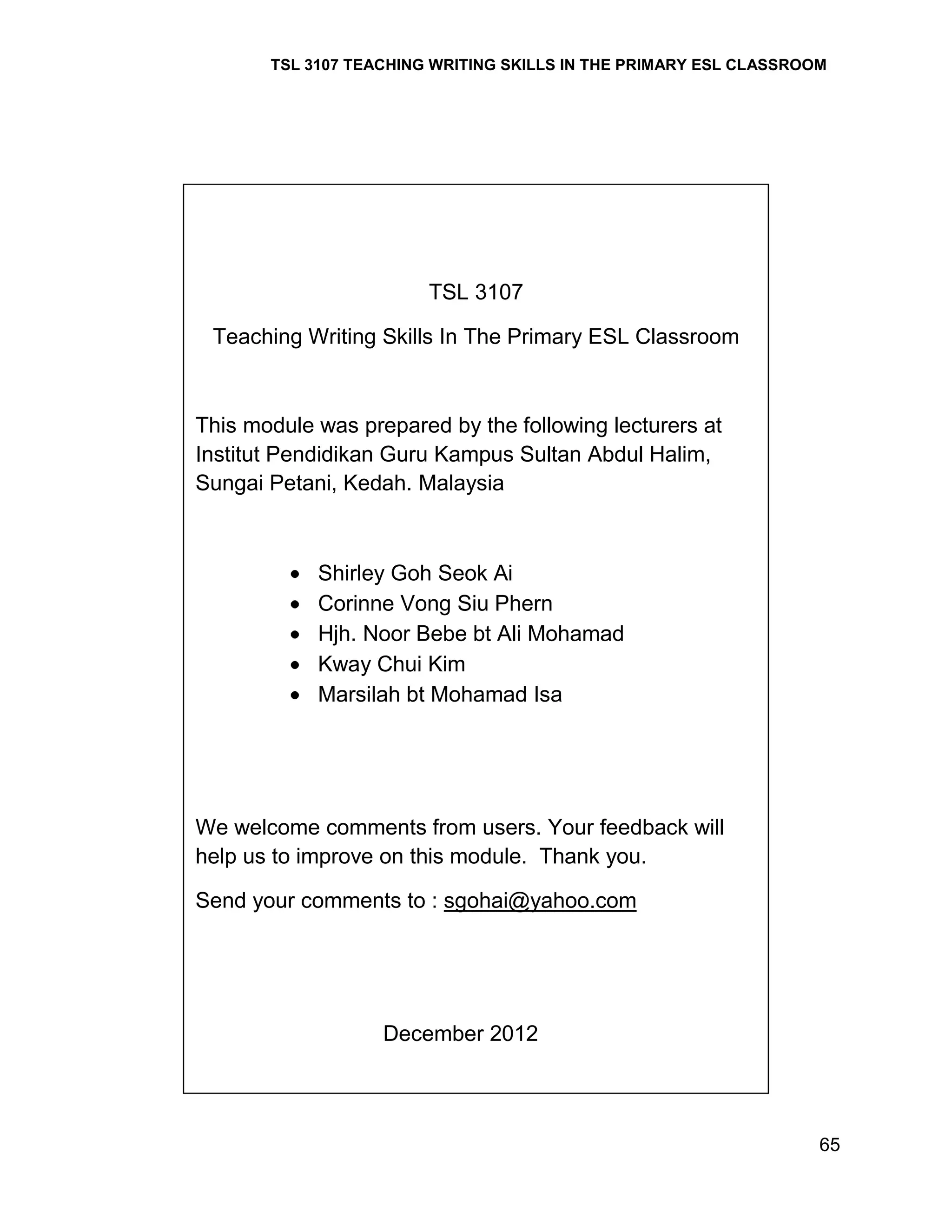 TSL 3107 TEACHING WRITING SKILLS IN THE PRIMARY ESL CLASSROOM

TSL 3107
Teaching Writing Skills In The Primary ESL Classroom

This module was prepared by the following lecturers at
Institut Pendidikan Guru Kampus Sultan Abdul Halim,
Sungai Petani, Kedah. Malaysia

Shirley Goh Seok Ai
Corinne Vong Siu Phern
Hjh. Noor Bebe bt Ali Mohamad
Kway Chui Kim
Marsilah bt Mohamad Isa

We welcome comments from users. Your feedback will
help us to improve on this module. Thank you.
Send your comments to : sgohai@yahoo.com

December 2012

65

 