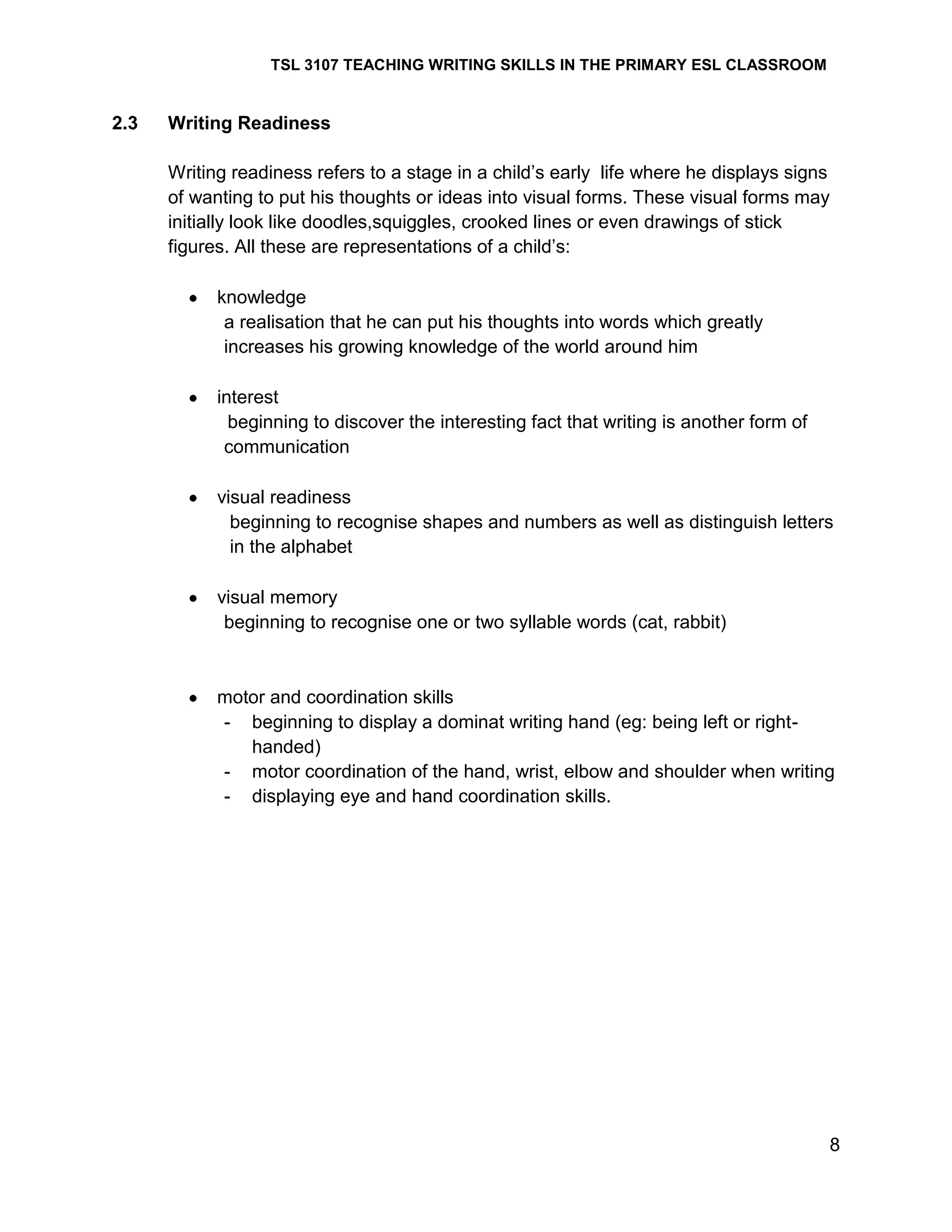 TSL 3107 TEACHING WRITING SKILLS IN THE PRIMARY ESL CLASSROOM

2.3

Writing Readiness
Writing readiness refers to a stage in a child‘s early life where he displays signs
of wanting to put his thoughts or ideas into visual forms. These visual forms may
initially look like doodles,squiggles, crooked lines or even drawings of stick
figures. All these are representations of a child‘s:
knowledge
a realisation that he can put his thoughts into words which greatly
increases his growing knowledge of the world around him
interest
beginning to discover the interesting fact that writing is another form of
communication
visual readiness
beginning to recognise shapes and numbers as well as distinguish letters
in the alphabet
visual memory
beginning to recognise one or two syllable words (cat, rabbit)

motor and coordination skills
- beginning to display a dominat writing hand (eg: being left or righthanded)
- motor coordination of the hand, wrist, elbow and shoulder when writing
- displaying eye and hand coordination skills.

8

 