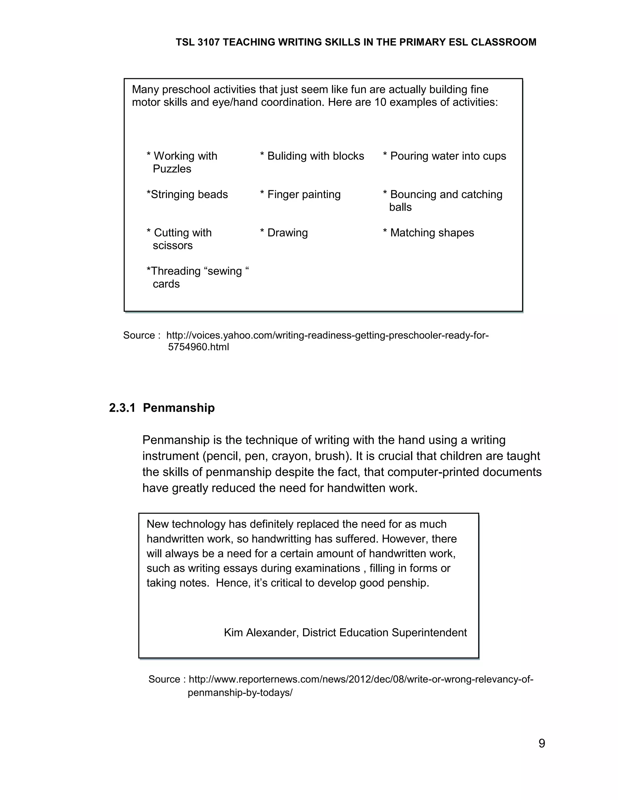 TSL 3107 TEACHING WRITING SKILLS IN THE PRIMARY ESL CLASSROOM

Many preschool activities that just seem like fun are actually building fine
motor skills and eye/hand coordination. Here are 10 examples of activities:

* Working with
Puzzles

* Buliding with blocks

* Pouring water into cups

*Stringing beads

* Finger painting

* Bouncing and catching
balls

* Cutting with
scissors

* Drawing

* Matching shapes

*Threading ―sewing ―
cards

Source : http://voices.yahoo.com/writing-readiness-getting-preschooler-ready-for5754960.html

2.3.1 Penmanship
Penmanship is the technique of writing with the hand using a writing
instrument (pencil, pen, crayon, brush). It is crucial that children are taught
the skills of penmanship despite the fact, that computer-printed documents
have greatly reduced the need for handwitten work.
New technology has definitely replaced the need for as much
handwritten work, so handwritting has suffered. However, there
will always be a need for a certain amount of handwritten work,
such as writing essays during examinations , filling in forms or
taking notes. Hence, it‘s critical to develop good penship.

Kim Alexander, District Education Superintendent

Source : http://www.reporternews.com/news/2012/dec/08/write-or-wrong-relevancy-ofpenmanship-by-todays/

9

 
