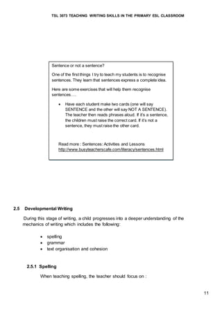TSL 3073 TEACHING WRITING SKILLS IN THE PRIMARY ESL CLASSROOM
11
2.5 Developmental Writing
During this stage of writing, a child progresses into a deeper understanding of the
mechanics of writing which includes the following:
 spelling
 grammar
 text organisation and cohesion
2.5.1 Spelling
When teaching spelling, the teacher should focus on :
Sentence or not a sentence?
One of the first things I try to teach my students is to recognise
sentences. They learn that sentences express a complete idea.
Here are some exercises that will help them recognise
sentences….
 Have each student make two cards (one will say
SENTENCE and the other will say NOT A SENTENCE).
The teacher then reads phrases aloud. If it’s a sentence,
the children must raise the correct card. If it’s not a
sentence, they must raise the other card.
Read more : Sentences: Activities and Lessons
http://www.busyteacherscafe.com/literacy/sentences.html
 