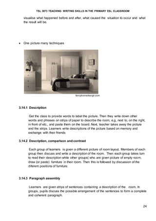 TSL 3073 TEACHING WRITING SKILLS IN THE PRIMARY ESL CLASSROOM
24
visualise what happened before and after, what caused the situation to occur and what
the result will be.
 One picture many techniques
fancyhomedesign.com
3.14.1 Description
Get the class to provide words to label the picture. Then they write down other
words and phrases on strips of paper to describe the room, e,g, next to, on the right,
in front of etc., and paste them on the board. Next, teacher takes away the picture
and the strips. Learners write descriptions of the picture based on memory and
exchange with their friends
3.14.2 Description, comparison and contrast
Each group of learners is given a different picture of room layout. Members of each
group then discuss and write a description of the room. Then each group takes turn
to read their description while other groups( who are given picture of empty room,
draw (or paste) furniture in their room. Then this is followed by discussion of the
diferent positions of furniture.
3.14.3 Paragraph assembly
Learners are given strips of sentences containing a description of the room. In
groups, pupils discuss the possible arrangement of the sentences to form a complete
and coherent paragraph.
 