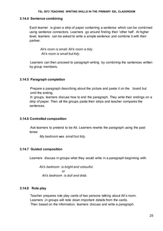 TSL 3073 TEACHING WRITING SKILLS IN THE PRIMARY ESL CLASSROOM
25
3.14.4 Sentence combining
Each learner is given a strip of paper containing a sentence which can be combined
using sentence connectors. Learners go around finding their ‘other half’. At higher
level, learners can be asked to write a simple sentence and combine it with their
partner.
Ali’s room is small. Ali’s room is tidy.
Ali’s room is small but tidy.
Learners can then proceed to paragraph writing by combining the sentences written
by group members.
3.14.5 Paragraph completion
Prepare a paragraph describing about the picture and paste it on the board but
omit the ending.
In groups, learners discuss how to end the paragraph. They write their endings on a
strip of paper. Then all the groups paste their strips and teacher compares the
sentences.
3.14.6 Controlled composition
Ask learners to pretend to be Ali. Learners rewrite the paragraph using the past
tense:
My bedroom was small but tidy.
3.14.7 Guided composition
Learners discuss in groups what they would write in a paragraph beginning with:
Ali’s bedroom is bright and colourful.
or
Ali’s bedroom is dull and drab.
3.14.8 Role play
Teacher prepares role play cards of two persons talking about Ali’s room.
Learners ,in groups will note down important details from the cards.
Then based on the information, learners discuss and write a paragraph.
 