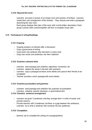 TSL 3073 TEACHING WRITING SKILLS IN THE PRIMARY ESL CLASSROOM
26
3.14.9 Beyond the room
Learners are given a picture of an empty room and pictures of furniture. Learners
create their own arrangement of the furniture . They discuss and write a paragraph
describing the new room.
Each group displays their plan of the room with a brief written description. Each
group’s picture when pieced together will form a complete house plan.
3.15 Techniques in Using Readings
3.15.1 Copying
- Copying answers on b/board after a discussion
- Copy a good piece of writing
- Copy down one sentence they like best in a story read
- Copy new words and sentences into their notebook
3.15.2 Examine cohesive links
- Learners read passage and underline adjectives/ connectors etc
- Learners replace the words in the text with synonyms
- Learners copy a passage but leave some blanks and pass to their friends to be
completed
- Teacher provides a short passage with some blanks
3.15.3 Examine punctuation and grammar
- Learners read passage and underline the purposes of punctuation
- Learners underline specific structures or grammatical item
3.15.4 Examine sentence arrangement
- Learners are given 3 sentences and they arrange them in order of sense, and
provide reasons
- Provide learners with 2 sentences but there is a gap between the sentences.
Learners try to write a sentence that connects the two sentences
3.15.5 Completion
- learners are to complete the ending of a paragraph/story
 