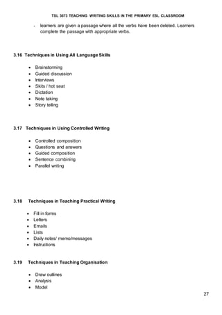 TSL 3073 TEACHING WRITING SKILLS IN THE PRIMARY ESL CLASSROOM
27
- learners are given a passage where all the verbs have been deleted. Learners
complete the passage with appropriate verbs.
3.16 Techniques in Using All Language Skills
 Brainstorming
 Guided discussion
 Interviews
 Skits / hot seat
 Dictation
 Note taking
 Story telling
3.17 Techniques in Using Controlled Writing
 Controlled composition
 Questions and answers
 Guided composition
 Sentence combining
 Parallel writing
3.18 Techniques in Teaching Practical Writing
 Fill in forms
 Letters
 Emails
 Lists
 Daily notes/ memo/messages
 Instructions
3.19 Techniques in Teaching Organisation
 Draw outlines
 Analysis
 Model
 