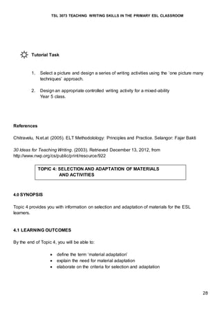 TSL 3073 TEACHING WRITING SKILLS IN THE PRIMARY ESL CLASSROOM
28
Tutorial Task
1. Select a picture and design a series of writing activities using the ‘one picture many
techniques’ approach.
2. Design an appropriate controlled writing activity for a mixed-ability
Year 5 class.
References
Chitravelu, N.et.at (2005). ELT Methodolology: Principles and Practice. Selangor: Fajar Bakti
30 Ideas for Teaching Writing. (2003). Retrieved December 13, 2012, from
http://www.nwp.org/cs/public/print/resource/922
4.0 SYNOPSIS
Topic 4 provides you with information on selection and adaptation of materials for the ESL
learners.
4.1 LEARNING OUTCOMES
By the end of Topic 4, you will be able to:
 define the term ‘material adaptation’
 explain the need for material adaptation
 elaborate on the criteria for selection and adaptation
TOPIC 4: SELECTION AND ADAPTATION OF MATERIALS
AND ACTIVITIES
 