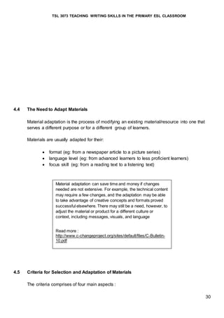 TSL 3073 TEACHING WRITING SKILLS IN THE PRIMARY ESL CLASSROOM
30
4.4 The Need to Adapt Materials
Material adaptation is the process of modifying an existing material/resource into one that
serves a different purpose or for a different group of learners.
Materials are usually adapted for their:
 format (eg: from a newspaper article to a picture series)
 language level (eg: from advanced learners to less proficient learners)
 focus skill (eg: from a reading text to a listening text)
4.5 Criteria for Selection and Adaptation of Materials
The criteria comprises of four main aspects :
Material adaptation can save time and money if changes
needed are not extensive. For example, the technical content
may require a few changes, and the adaptation may be able
to take advantage of creative concepts and formats proved
successful elsewhere. There may still be a need, however, to
adjust the material or product for a different culture or
context, including messages, visuals, and language
Read more :
http://www.c-changeproject.org/sites/default/files/C-Bulletin-
10.pdf
 
