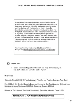 TSL 3073 TEACHING WRITING SKILLS IN THE PRIMARY ESL CLASSROOM
39
Tutorial Task
1. Obtain a sample of a pupil’s written work and study it. Discuss ways to
provide feedback and justify the feedback given.
References
Chitravelu, N.et.at (2005). ELT Methodolology: Principles and Practice. Selangor: Fajar Bakti
Fink (2003). A Self-Directed Guide to Designing Courses for Significant Learning Retrieved from
http://trc.virginia.edu/Workshops/2004/Fink_Designing_Courses_2004.pdf
Raimes, A. Techniques in Teaching Writing.(1983). Cambridge University Press (p139)
Written feedback is an essential aspect of any English language
writing course. This is especially true now with the predominance of
the process approach to writing that requires some kind of second
party feedback, usually the instructor, on student drafts. So
dependant is current writing instruction on instructor feedback that
Kroll (2001) describes it as one of the two components most central
to any writing course with the other being the assignments the
students are given. The goal of feedback is to teach skills that help
students improve their writing proficiency to the point where they are
cognizant of what is expected of them as writers and are able to
produce it with minimal errors and maximum clarity….
Read more Providing Feedback on ESL Students’ Written
Assignments http://iteslj.org/Techniques/Williams-Feedback.html
TOPIC 6 (Part I) : PLANNING FOR TEACHING WRITING
 