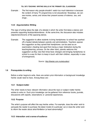 TSL 3073 TEACHING WRITING SKILLS IN THE PRIMARY ESL CLASSROOM
4
Example : The first reason why people shouldn’t watch too much television is because
the content of many TV programmes is not educational. Nowadays, we can
see movies, series, and shows that present scenes of violence, sex, and
drugs .
1.5.5 Argumentative Writing
This type of writing takes the style of a debate in which the writer first takes a stance and
presents supporting facts/points/evidence. At the same time, the discussion also includes
objections/criticisms of the opposing stance.
Example: The suggestion to allow students to bring handphones to school has sparked
off a heated debate between parents and administrators. Teachers oppose
this suggestion as they opined that handphones can be used as an
examination cheating tool apart from being a major distraction during the
teaching-learning process. On the other hand, parents welcome this
suggestion as they view that times have changed and bringing handphones to
school is a way for them to keep in touch with their children, especially in case
of emergencies.
Source : http://thestar.com.my/education/
1.6 Prerequisites to writing
Before a writer begins to write, there are certain prior information or background knowledge
he/she would need to have. Among these are :
1.6.1 Subject matter
The writer needs to have relevant information about the topic or subject matter he/she
wishes to write on. Such prior knowledge can be gathered from reference books, journals,
discussions with experts, observations or personal experiences.
1.6.2 Purpose
The writer’s purpose will affect the way he/she writes. For example, does the writer wish to
persuade the reader to purchase the latest model of a particular car or does the writer wish
to inform the reader about atrial fibrillation (a heart abnormality)?
1.6.3 Interaction and a sense of audience
 