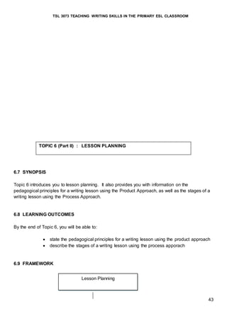 TSL 3073 TEACHING WRITING SKILLS IN THE PRIMARY ESL CLASSROOM
43
6.7 SYNOPSIS
Topic 6 introduces you to lesson planning. It also provides you with information on the
pedagogical principles for a writing lesson using the Product Approach, as well as the stages of a
writing lesson using the Process Approach.
6.8 LEARNING OUTCOMES
By the end of Topic 6, you will be able to:
 state the pedagogical principles for a writing lesson using the product approach
 describe the stages of a writing lesson using the process apporach
6.9 FRAMEWORK
TOPIC 6 (Part II) : LESSON PLANNING
Lesson Planning
 