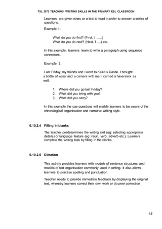 TSL 3073 TEACHING WRITING SKILLS IN THE PRIMARY ESL CLASSROOM
45
Learners are given notes or a text to read in order to answer a series of
questions.
Example 1:
What do you do first? (First, I ……)
What do you do next? (Next, I ….) etc.
In this example, learners learn to write a paragraph using sequence
connectors.
Example 2:
Last Friday, my friends and I went to Kellie’s Castle. I brought
a bottle of water and a camera with me. I carried a haversack as
well.
1. Where did you go last Friday?
2. What did you bring with you?
3. What did you carry?
In this example the cue questions will enable learners to be aware of the
chronological organisation and narrative writing style.
6.10.2.4 Filling in blanks
The teacher predetermines the writing skill (eg: selecting appropriate
details) or language feature (eg: noun, verb, adverb etc.). Learners
complete the writing task by filling in the blanks.
6.10.2.5 Dictation
This activity provides learners with models of sentence structures and
models of text organisation commonly used in writing. It also allows
learners to practise spelling and punctuation
Teacher needs to provide immediate feedback by displaying the original
text, whereby learners correct their own work or do peer correction
 
