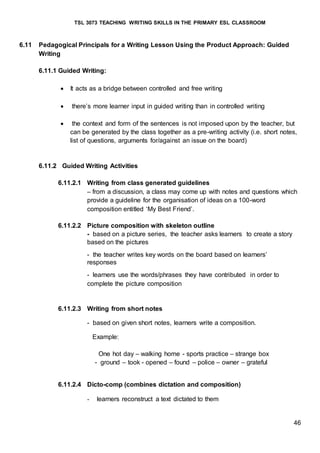 TSL 3073 TEACHING WRITING SKILLS IN THE PRIMARY ESL CLASSROOM
46
6.11 Pedagogical Principals for a Writing Lesson Using the Product Approach: Guided
Writing
6.11.1 Guided Writing:
 It acts as a bridge between controlled and free writing
 there’s more learner input in guided writing than in controlled writing
 the context and form of the sentences is not imposed upon by the teacher, but
can be generated by the class together as a pre-writing activity (i.e. short notes,
list of questions, arguments for/against an issue on the board)
6.11.2 Guided Writing Activities
6.11.2.1 Writing from class generated guidelines
– from a discussion, a class may come up with notes and questions which
provide a guideline for the organisation of ideas on a 100-word
composition entitled ‘My Best Friend’.
6.11.2.2 Picture composition with skeleton outline
- based on a picture series, the teacher asks learners to create a story
based on the pictures
- the teacher writes key words on the board based on learners’
responses
- learners use the words/phrases they have contributed in order to
complete the picture composition
6.11.2.3 Writing from short notes
- based on given short notes, learners write a composition.
Example:
One hot day – walking home - sports practice – strange box
- ground – took - opened – found – police – owner – grateful
6.11.2.4 Dicto-comp (combines dictation and composition)
- learners reconstruct a text dictated to them
 