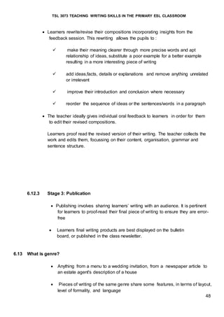 TSL 3073 TEACHING WRITING SKILLS IN THE PRIMARY ESL CLASSROOM
48
 Learners rewrite/revise their compositions incorporating insights from the
feedback session. This rewriting allows the pupils to :
 make their meaning clearer through more precise words and apt
relationship of ideas, substitute a poor example for a better example
resulting in a more interesting piece of writing
 add ideas,facts, details or explanations and remove anything unrelated
or irrelevant
 improve their introduction and conclusion where necessary
 reorder the sequence of ideas or the sentences/words in a paragraph
 The teacher ideally gives individual oral feedback to learners in order for them
to edit their revised compositions.
Learners proof read the revised version of their writing. The teacher collects the
work and edits them, focussing on their content, organisation, grammar and
sentence structure.
6.12.3 Stage 3: Publication
 Publishing involves sharing learners’ writing with an audience. It is pertinent
for learners to proof-read their final piece of writing to ensure they are error-
free
 Learners final writing products are best displayed on the bulletin
board, or published in the class newsletter.
6.13 What is genre?
 Anything from a menu to a wedding invitation, from a newspaper article to
an estate agent's description of a house
 Pieces of writing of the same genre share some features, in terms of layout,
level of formality, and language
 