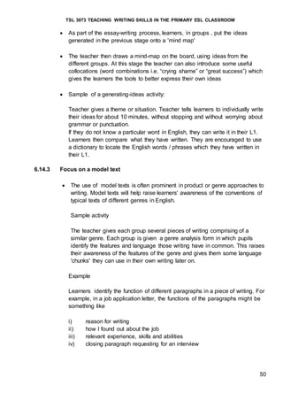 TSL 3073 TEACHING WRITING SKILLS IN THE PRIMARY ESL CLASSROOM
50
 As part of the essay-writing process, learners, in groups , put the ideas
generated in the previous stage onto a 'mind map'
 The teacher then draws a mind-map on the board, using ideas from the
different groups. At this stage the teacher can also introduce some useful
collocations (word combinations i.e. “crying shame” or “great success”) which
gives the learners the tools to better express their own ideas
 Sample of a generating-ideas activity:
Teacher gives a theme or situation. Teacher tells learners to individually write
their ideas for about 10 minutes, without stopping and without worrying about
grammar or punctuation.
If they do not know a particular word in English, they can write it in their L1.
Learners then compare what they have written. They are encouraged to use
a dictionary to locate the English words / phrases which they have written in
their L1.
6.14.3 Focus on a model text
 The use of model texts is often prominent in product or genre approaches to
writing. Model texts will help raise learners' awareness of the conventions of
typical texts of different genres in English.
Sample activity
The teacher gives each group several pieces of writing comprising of a
similar genre. Each group is given a genre analysis form in which pupils
identify the features and language those writing have in common. This raises
their awareness of the features of the genre and gives them some language
'chunks' they can use in their own writing later on.
Example
Learners identify the function of different paragraphs in a piece of writing. For
example, in a job application letter, the functions of the paragraphs might be
something like
i) reason for writing
ii) how I found out about the job
iii) relevant experience, skills and abilities
iv) closing paragraph requesting for an interview
 