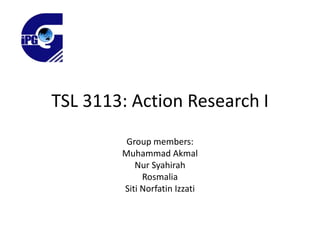TSL 3113: Action Research I
Group members:
Muhammad Akmal
Nur Syahirah
Rosmalia
Siti Norfatin Izzati

 