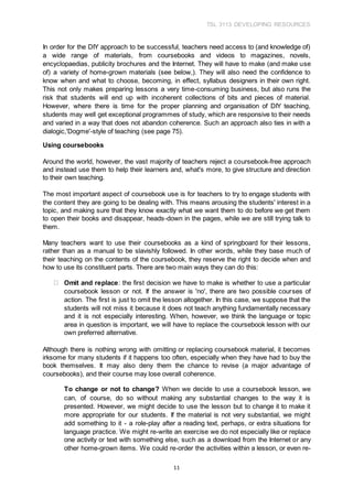 TSL 3113 DEVELOPING RESOURCES
11
In order for the DIY approach to be successful, teachers need access to (and knowledge of)
a wide range of materials, from coursebooks and videos to magazines, novels,
encyclopaedias, publicity brochures and the Internet. They will have to make (and make use
of) a variety of home-grown materials (see below,). They will also need the confidence to
know when and what to choose, becoming, in effect, syllabus designers in their own right.
This not only makes preparing lessons a very time-consuming business, but also runs the
risk that students will end up with incoherent collections of bits and pieces of material.
However, where there is time for the proper planning and organisation of DIY teaching,
students may well get exceptional programmes of study, which are responsive to their needs
and varied in a way that does not abandon coherence. Such an approach also ties in with a
dialogic,'Dogme'-style of teaching (see page 75).
Using coursebooks
Around the world, however, the vast majority of teachers reject a coursebook-free approach
and instead use them to help their learners and, what's more, to give structure and direction
to their own teaching.
The most important aspect of coursebook use is for teachers to try to engage students with
the content they are going to be dealing with. This means arousing the students' interest in a
topic, and making sure that they know exactly what we want them to do before we get them
to open their books and disappear, heads-down in the pages, while we are still trying talk to
them.
Many teachers want to use their coursebooks as a kind of springboard for their lessons,
rather than as a manual to be slavishly followed. In other words, while they base much of
their teaching on the contents of the coursebook, they reserve the right to decide when and
how to use its constituent parts. There are two main ways they can do this:
Omit and replace: the first decision we have to make is whether to use a particular
coursebook lesson or not. If the answer is 'no', there are two possible courses of
action. The first is just to omit the lesson altogether. In this case, we suppose that the
students will not miss it because it does not teach anything fundamentally necessary
and it is not especially interesting. When, however, we think the language or topic
area in question is important, we will have to replace the coursebook lesson with our
own preferred alternative.
Although there is nothing wrong with omitting or replacing coursebook material, it becomes
irksome for many students if it happens too often, especially when they have had to buy the
book themselves. It may also deny them the chance to revise (a major advantage of
coursebooks), and their course may lose overall coherence.
To change or not to change? When we decide to use a coursebook lesson, we
can, of course, do so without making any substantial changes to the way it is
presented. However, we might decide to use the lesson but to change it to make it
more appropriate for our students. If the material is not very substantial, we might
add something to it - a role-play after a reading text, perhaps, or extra situations for
language practice. We might re-write an exercise we do not especially like or replace
one activity or text with something else, such as a download from the Internet or any
other home-grown items. We could re-order the activities within a lesson, or even re-
 