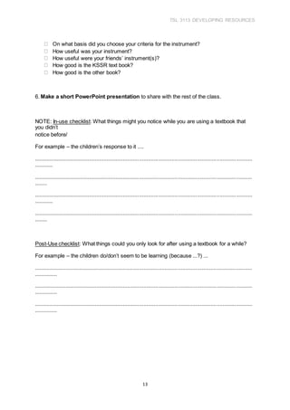 TSL 3113 DEVELOPING RESOURCES
13
On what basis did you choose your criteria for the instrument?
How useful was your instrument?
How useful were your friends’ instrument(s)?
How good is the KSSR text book?
How good is the other book?
6. Make a short PowerPoint presentation to share with the rest of the class.
NOTE: In-use checklist: What things might you notice while you are using a textbook that
you didn’t
notice before/
For example – the children’s response to it ....
...................................................................................................................................................
............
...................................................................................................................................................
........
...................................................................................................................................................
............
...................................................................................................................................................
........
Post-Use checklist: What things could you only look for after using a textbook for a while?
For example – the children do/don’t seem to be learning (because ...?) ...
...................................................................................................................................................
...............
...................................................................................................................................................
...............
...................................................................................................................................................
...............
 