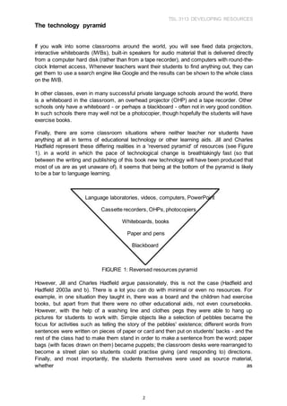 TSL 3113 DEVELOPING RESOURCES
2
The technology pyramid
If you walk into some classrooms around the world, you will see fixed data projectors,
interactive whiteboards (IWBs), built-in speakers for audio material that is delivered directly
from a computer hard disk (rather than from a tape recorder), and computers with round-the-
clock Internet access, Whenever teachers want their students to find anything out, they can
get them to use a search engine like Google and the results can be shown to the whole class
on the IWB.
In other classes, even in many successful private language schools around the world, there
is a whiteboard in the classroom, an overhead projector (OHP) and a tape recorder. Other
schools only have a whiteboard - or perhaps a blackboard - often not in very good condition.
In such schools there may well not be a photocopier, though hopefully the students will have
exercise books.
Finally, there are some classroom situations where neither teacher nor students have
anything at all in terms of educational technology or other learning aids. Jill and Charles
Hadfield represent these differing realities in a 'reversed pyramid' of resources (see Figure
1). in a world in which the pace of technological change is breathtakingly fast (so that
between the writing and publishing of this book new technology will have been produced that
most of us are as yet unaware of), it seems that being at the bottom of the pyramid is likely
to be a bar to language learning.
Language laboratories, videos, computers, PowerPoint
Cassette recorders, OHPs, photocopiers
Whiteboards, books
Paper and pens
Blackboard
FIGURE 1: Reversed resources pyramid
However, Jill and Charles Hadfield argue passionately, this is not the case (Hadfield and
Hadfield 2003a and b). There is a lot you can do with minimal or even no resources. For
example, in one situation they taught in, there was a board and the children had exercise
books, but apart from that there were no other educational aids, not even coursebooks.
However, with the help of a washing line and clothes pegs they were able to hang up
pictures for students to work with. Simple objects like a selection of pebbles became the
focus for activities such as telling the story of the pebbles' existence; different words from
sentences were written on pieces of paper or card and then put on students' backs - and the
rest of the class had to make them stand in order to make a sentence from the word; paper
bags (with faces drawn on them) became puppets; the classroom desks were rearranged to
become a street plan so students could practise giving (and responding to) directions.
Finally, and most importantly, the students themselves were used as source material,
whether as
 