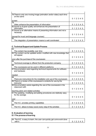 TSL 3113 DEVELOPING RESOURCES
21
.
78
.
There is only one moving image (animation and/or video) each time
on the same
0 1 2 3 4 5
screen
79
. Video enhance the presentation of information 0 1 2 3 4 5
80
.
Sound is of good quality and enhances the presentation of
information 0 1 2 3 4 5
81
.
Sound is an alternative means of presenting information and not a
necessity
0 1 2 3 4 5
(except for music and language courses)
82
. The integration of presentation means is well coordinated 0 1 2 3 4 5
C. Technical Support and Update Process
83
. The content has durability over time 0 1 2 3 4 5
84
.
The content can be updated and/or modified with new knowledge that
will appear
0 1 2 3 4 5
soon after the purchase of the courseware
85
. Technical coverage is offered from the production company 0 1 2 3 4 5
86
. The courseware can be used in different platforms 0 1 2 3 4 5
87
.
Documentation exist regarding technical requirements for software
and hardware
0 1 2 3 4 5
needed
88
. There are instructions for the installation and use of the courseware 0 1 2 3 4 5
89
.
There is a review of the courseware’s contents for use by the
instructor 0 1 2 3 4 5
90
.
Documentation exists regarding the use of the courseware in the
classroom with
0 1 2 3 4 5
teaching plans and related activities
91
.
The updating, modifying and adding procedures are relatively easy
for the average
0 1 2 3 4 5
user
92
. The H.C. provides printing capabilities 0 1 2 3 4 5
93
. The H.C. allows to keep (save) every step of the activities 0 1 2 3 4 5
D. Evaluation of learning
D.1 The process of learning
94
.
The H.C. is easy to learn; the user can quickly get some work done
with it 0 1 2 3 4 5
 