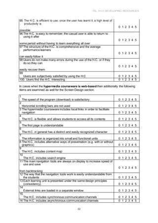 TSL 3113 DEVELOPING RESOURCES
22
95
.
The H.C. is efficient to use; once the user has learnt it, a high level of
productivity is
0 1 2 3 4 5
possible
96
.
The H.C. is easy to remember; the casual user is able to return to
using it after
0 1 2 3 4 5
some period without having to learn everything all over
97
.
The structure of the H.C. is comprehensive and the average
performance learners
0 1 2 3 4 5
can easily follow it
98
.
Users do not make many errors during the use of the H.C. or if they
do so they can
0 1 2 3 4 5
easily recover them
99
. Users are subjectively satisfied by using the H.C 0 1 2 3 4 5
100. Users find the H.C. interesting 0 1 2 3 4 5
In cases when the hypermedia courseware is web-based then additionally the following
items are examined as well for the Screen Design section.
1
. The speed of the program (download) is satisfactory 0 1 2 3 4 5
2
. Horizontal scrolling bars are not used 0 1 2 3 4 5
3
.
The hypermedia courseware includes local links in order to facilitate
navigation 0 1 2 3 4 5
4
. The H.C. is flexible and allows students to access all its contents 0 1 2 3 4 5
5
. The first page is understandable 0 1 2 3 4 5
6
. The H.C. in general has a distinct and easily recognized character 0 1 2 3 4 5
7
. The information is organized into small and functional units 0 1 2 3 4 5
8
.
The H.C. includes alternative ways of presentation (e.g. with or without
graphics) 0 1 2 3 4 5
9
. The H.C. includes content map 0 1 2 3 4 5
10
. The H.C. includes search engine 0 1 2 3 4 5
11
.
The main navigation tools are always on display to increase speed of
use and save
0 1 2 3 4 5
from backtracking
12
.
The way that the navigation tools work is easily understandable from
the students 0 1 2 3 4 5
13
.
Each learning unit is presented under the same design principles
(consistency) 0 1 2 3 4 5
14
. External links are loaded in a separate window 0 1 2 3 4 5
15
. The H.C. includes synchronous communication channels 0 1 2 3 4 5
16 The H.C. includes asynchronous communication channels 0 1 2 3 4 5
 