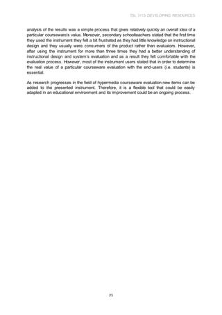 TSL 3113 DEVELOPING RESOURCES
25
analysis of the results was a simple process that gives relatively quickly an overall idea of a
particular courseware’s value. Moreover, secondary schoolteachers stated that the first time
they used the instrument they felt a bit frustrated as they had little knowledge on instructional
design and they usually were consumers of the product rather than evaluators. However,
after using the instrument for more than three times they had a better understanding of
instructional design and system’s evaluation and as a result they felt comfortable with the
evaluation process. However, most of the instrument users stated that in order to determine
the real value of a particular courseware evaluation with the end-users (i.e. students) is
essential.
As research progresses in the field of hypermedia courseware evaluation new items can be
added to the presented instrument. Therefore, it is a flexible tool that could be easily
adapted in an educational environment and its improvement could be an ongoing process.
 