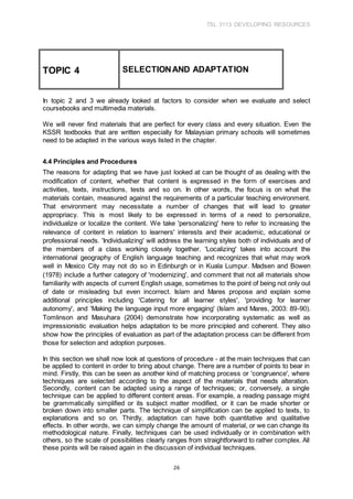 TSL 3113 DEVELOPING RESOURCES
26
In topic 2 and 3 we already looked at factors to consider when we evaluate and select
coursebooks and multimedia materials.
We will never find materials that are perfect for every class and every situation. Even the
KSSR textbooks that are written especially for Malaysian primary schools will sometimes
need to be adapted in the various ways listed in the chapter.
4.4 Principles and Procedures
The reasons for adapting that we have just looked at can be thought of as dealing with the
modification of content, whether that content is expressed in the form of exercises and
activities, texts, instructions, tests and so on. In other words, the focus is on what the
materials contain, measured against the requirements of a particular teaching environment.
That environment may necessitate a number of changes that will lead to greater
appropriacy. This is most likely to be expressed in terms of a need to personalize,
individualize or localize the content. We take 'personalizing' here to refer to increasing the
relevance of content in relation to learners' interests and their academic, educational or
professional needs. 'Individualizing' will address the learning styles both of individuals and of
the members of a class working closely together. 'Localizing' takes into account the
international geography of English language teaching and recognizes that what may work
well in Mexico City may not do so in Edinburgh or in Kuala Lumpur. Madsen and Bowen
(1978) include a further category of 'modernizing', and comment that not all materials show
familiarity with aspects of current English usage, sometimes to the point of being not only out
of date or misleading but even incorrect. Islam and Mares propose and explain some
additional principles including 'Catering for all learner styles', 'providing for learner
autonomy', and 'Making the language input more engaging' (Islam and Mares, 2003: 89-90).
Tomlinson and Masuhara (2004) demonstrate how incorporating systematic as well as
impressionistic evaluation helps adaptation to be more principled and coherent. They also
show how the principles of evaluation as part of the adaptation process can be different from
those for selection and adoption purposes.
In this section we shall now look at questions of procedure - at the main techniques that can
be applied to content in order to bring about change. There are a number of points to bear in
mind. Firstly, this can be seen as another kind of matching process or 'congruence', where
techniques are selected according to the aspect of the materials that needs alteration.
Secondly, content can be adapted using a range of techniques; or, conversely, a single
technique can be applied to different content areas. For example, a reading passage might
be grammatically simplified or its subject matter modified, or it can be made shorter or
broken down into smaller parts. The technique of simplification can be applied to texts, to
explanations and so on. Thirdly, adaptation can have both quantitative and qualitative
effects. In other words, we can simply change the amount of material, or we can change its
methodological nature. Finally, techniques can be used individually or in combination with
others, so the scale of possibilities clearly ranges from straightforward to rather complex. All
these points will be raised again in the discussion of individual techniques.
TOPIC 4 SELECTIONAND ADAPTATION
 