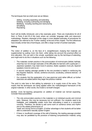 TSL 3113 DEVELOPING RESOURCES
27
The techniques that we shall cover are as follows:
Adding, including expanding and extending
Deleting, including subtracting and abridging
Modifying, including rewriting and restructuring
Simplifying
Reordering
Each will be briefly introduced, and a few examples given. There are implications for all of
them in Parts II and III of this book where we consider language skills and classroom
methodology. Readers interested at this stage in more detailed examples of procedures for
adaptation are referred to the 'Further reading' at the end of this chapter. The first references
have broadly similar lists of techniques, and offer a large number of worked examples.
Adding
The notion of addition is, on the face of it, straightforward, implying that materials are
supplemented by putting more into them, while taking into account the practical effect on
time allocation. We can add in this simple, quantitative way by the technique of extending,
and might wish to do this in situations such as the following:
The materials contain practice in the pronunciation of minimal pairs (bit/bet, hat/hate,
ship/chip) but not enough examples of the difficulties for learners with a particular L1.
Japanese speakers may need more l/r practice, Arabic speakers more p/b, Spanish
speakers more b/v and so on.
A second reading passage parallel to the one provided is helpful in reinforcing the
key linguistic features - tenses, sentence structure, vocabulary, cohesive devices – of
the first text.
Our students find the explanation of a new grammar point rather difficult, so further
exercises are added before they begin the practice material.
The point to note here is that adding by extension is to supply more of the same. This
means that the techniques are being applied within the methodological framework of the
original materials: in other words, the model is not itself changed.
Another, more far-reaching perspective on addition of material can termed expanding.
Consider these possibilities:
The only pronunciation practice in the materials is on individual sounds and minimal
pairs. However, this may be necessary but not sufficient. Our students need to be
intelligible, and intelligibility entails more than articulating a vowel or a consonant
correctly. Therefore, we decide to add some work on sentence stress and rhythm
and on the related phenomenon of
'weak' and 'strong' forms in English. A further advantage is that students will be better
able to understand naturally spoken English.
If there is insufficient coverage of the skill of listening, the reading passage provided
may also be paralleled by the provision of listening comprehension material, using
 