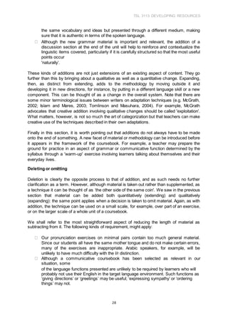 TSL 3113 DEVELOPING RESOURCES
28
the same vocabulary and ideas but presented through a different medium, making
sure that it is authentic in terms of the spoken language.
Although the new grammar material is important and relevant, the addition of a
discussion section at the end of the unit will help to reinforce and contextualize the
linguistic items covered, particularly if it is carefully structured so that the most useful
points occur
'naturally’.
These kinds of additions are not just extensions of an existing aspect of content. They go
further than this by bringing about a qualitative as well as a quantitative change. Expanding,
then, as distinct from extending, adds to the methodology by moving outside it and
developing it in new directions, for instance, by putting in a different language skill or a new
component. This can be thought of as a change in the overall system. Note that there are
some minor terminological issues between writers on adaptation techniques (e.g. McGrath,
2002; Islam and Mares, 2003; Tomlinson and Masuhara, 2004). For example, McGrath
advocates that creative addition involving qualitative changes should be called 'exploitation'.
What matters, however, is not so much the art of categorization but that teachers can make
creative use of the techniques described in their own adaptations.
Finally in this section, it is worth pointing out that additions do not always have to be made
onto the end of something. A new facet of material or methodology can be introduced before
it appears in the framework of the coursebook. For example, a teacher may prepare the
ground for practice in an aspect of grammar or communicative function determined by the
syllabus through a 'warm-up' exercise involving learners talking about themselves and their
everyday lives.
Deleting or omitting
Deletion is clearly the opposite process to that of addition, and as such needs no further
clarification as a term. However, although material is taken out rather than supplemented, as
a technique it can be thought of as ‘the other side of the same coin'. We saw in the previous
section that material can be added both quantitatively (extending) and qualitatively
(expanding): the same point applies when a decision is taken to omit material. Again, as with
addition, the technique can be used on a small scale, for example, over part of an exercise,
or on the larger scale of a whole unit of a coursebook.
We shall refer to the most straightforward aspect of reducing the length of material as
subtracting from it. The following kinds of requirement, might apply:
Our pronunciation exercises on minimal pairs contain too much general material.
Since our students all have the same mother tongue and do not make certain errors,
many of the exercises are inappropriate. Arabic speakers, for example, will be
unlikely to have much difficulty with the l/r distinction.
Although a communicative coursebook has been selected as relevant in our
situation, some
of the language functions presented are unlikely to be required by learners who will
probably not use their English in the target language environment. Such functions as
‘giving directions’ or ‘greetings’ may be useful; ‘expressing sympathy’ or ‘ordering
things’ may not.
 