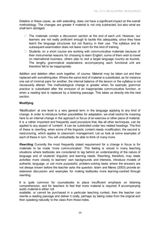 TSL 3113 DEVELOPING RESOURCES
29
Deletion in these cases, as with extending, does not have a significant impact on the overall
methodology. The changes are greater if material is not only subtracted, but also what we
shall term abridged:
The materials contain a discussion section at the end of each unit. However, our
learners are not really proficient enough to tackle this adequately, since they have
learnt the language structures but not fluency in their use. The syllabus and its
subsequent examination does not leave room for this kind of training.
Students on a short course are working with communicative materials because of
their instrumental reasons for choosing to learn English; some of them wish to travel
on international business, others plan to visit a target language country as tourists.
The lengthy grammatical explanations accompanying each functional unit are
therefore felt to be inappropriate.
Addition and deletion often work together, of course. Material may be taken out and then
replaced with something else. Where the same kind of material is substituted, as for instance
one set of minimal pairs for another, the internal balance of the lesson or the syllabus is not
necessarily altered. The methodological change is greater when, for example, grammar
practice is substituted after the omission of an inappropriate communicative function, or
when a reading text is replaced by a listening passage. This takes us directly into the next
section.
Modifying
'Modification' at one level is a very general term in the language applying to any kind of
change. In order to introduce further possibilities for adaptation, we shall restrict its meaning
here to an internal change in the approach or focus of an exercise or other piece of material.
It is a rather important and frequently used procedure that, like all other techniques, can be
applied to any aspect of 'content'. It can be subdivided under two related headings. The first
of these is rewriting, when some of the linguistic content needs modification; the second is
restructuring, which applies to classroom management. Let us look at some examples of
each of these in turn. You will undoubtedly be able to think of many more.
Rewriting Currently the most frequently stated requirement for a change in focus is for
materials to be made 'more communicative'. This feeling is voiced in many teaching
situations where textbooks are considered to lag behind an understanding of the nature of
language and of students' linguistic and learning needs. Rewriting, therefore, may relate
activities more closely to learners' own backgrounds and interests, introduce models of
authentic language, or set more purposeful, problem-solving tasks where the answers are
not always known before the teacher asks the question. Islam and Mares (2003) provide an
extensive discussion and examples for making textbooks more learning-centred through
rewriting.
It is quite common for coursebooks to place insufficient emphasis on listening
comprehension, and for teachers to feel that more material is required. If accompanying
audio material is either not
available, or cannot be purchased in a particular teaching context, then the teacher can
rewrite a reading passage and deliver it orally, perhaps by taking notes from the original and
then speaking naturally to the class from those notes.
 